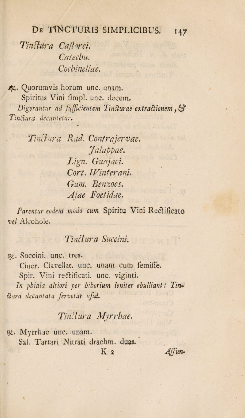 Tinftdra Caftorei. Catecbu. Cochmellae. Quorumvis horum une. unam. Spiritus Vini fimpl. unc. decem. Digerantur ad /afficientem Tinfturae extractionem, & Tinctura decantetur. Tinllura Rad. Contrajervae, Jalappae. Lign. Guajaci. Cort. Winferani. n Gum. Benzoes. Foetidae. Parentur eodem modo cum Spiritu Vini Reclificato vel Alcohole. Tintlura Succini. bc. Succini, unc. tres. Ciner. Clavellac. unc. unam cum femifle. Spir. Vini reftificati. unc. viginti. phiala altiori per bihorium leniter ebulliant: Tin* Ctura decantata fervetur uftd. Tinctura Myrrhae. F£. Myrrhae unc. unam. Sal. Tartari Nitrati drachm. duas. K 2 Affiutb /