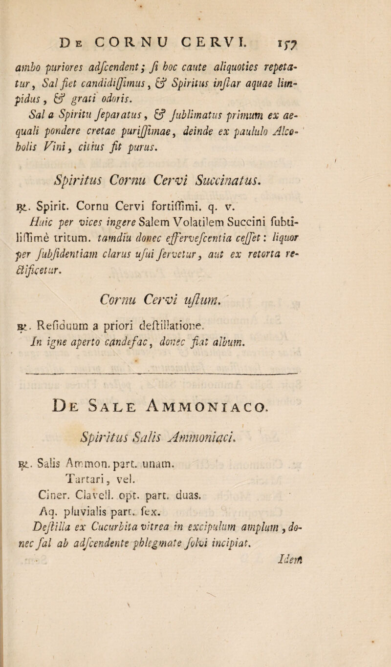 De CORNU CERVI. ambo puriores adfcendent; fi hoc caute aliquoties repeta¬ tur, Sal fiet candidi(fimus, fcf Spiritus infiar aquae lim¬ pidus , fc? grati odoris. Sal a Spiritu feparatus, £? Jublimatus primum ex ae¬ quali pondere cretae purijjimae, deinde ex paululo Alco- 1 holis Vini, citius fit purus. Spiritus Cornu Cervi Succinat us. ]$t. Spirit. Cornu Cervi fortiflirni. q. v. Huic per vices ingere Salem VolatilemSuccini fubti- liffime tritum. tarndiu donec effervefcentia cejjet: liquor per fubfidentiam clarus ufiui fervetur, aut ex retorta re- Bificetur. Cornu Cervi ujlum. Et. Refiduum a priori deftillatione. In igne aperto candefac, donec fiat album. De Sale Ammoniaco. Spiritus Salis Ammoniaci. Saiis Ammon. part. unam. Tartari, vel. Ciner. ClavelL opt. part. duas. Aq. pluvialis part. fex. Defiilla ex Cucurbita vitrea in excipulum amplum , do¬ nec fal ab adfcendente phlegmate folvi incipiat. Ideifi