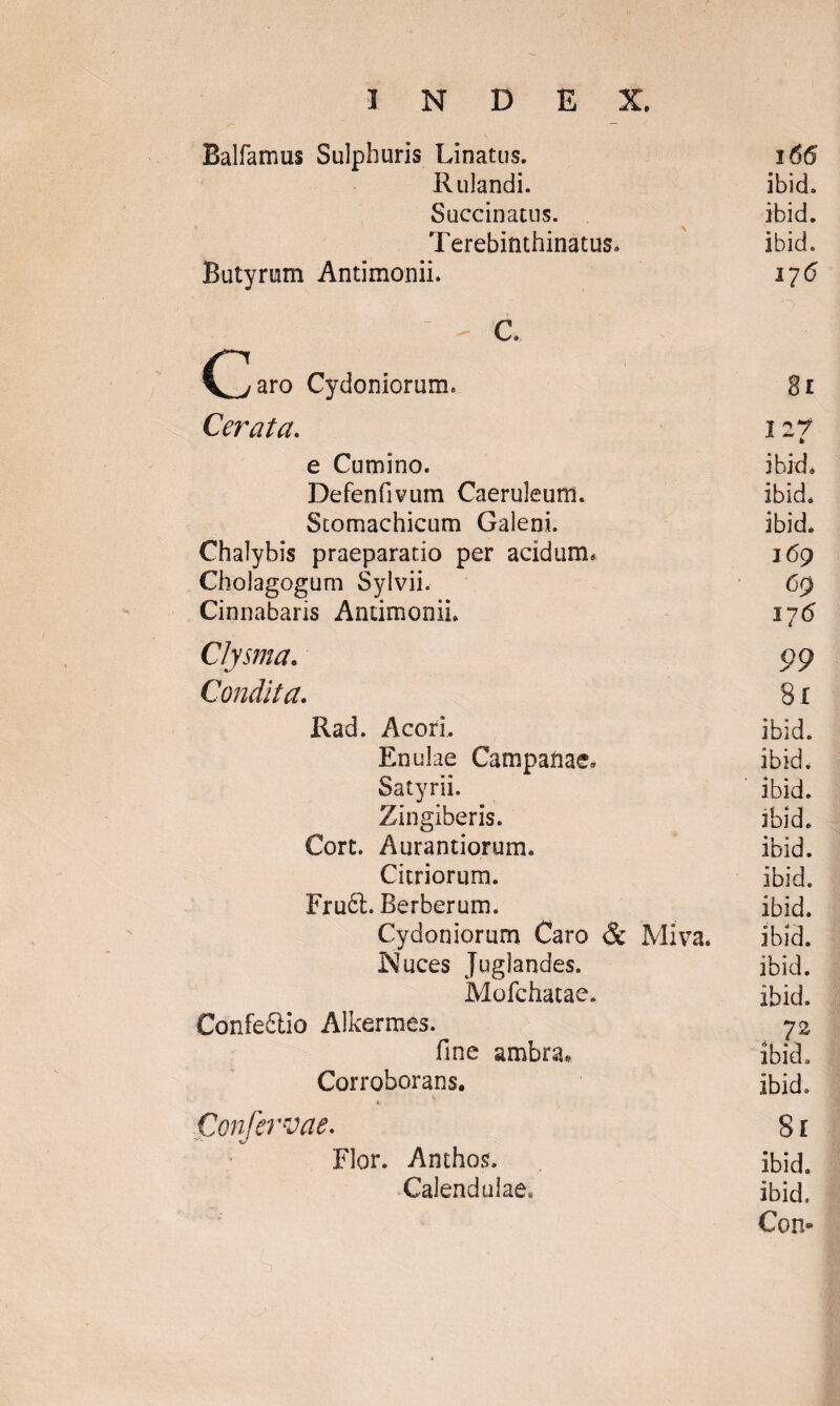 Balfamus Sulphuris Linatus. 166 Rulandi. ibid. Succinatus. ibid. Terebinthinatus* ibid. Butyrum Antimonii. 1715 ' G. C^aro Cydoniorum. 8l Cerata. 127 e Cumino. ibid. Defenfivum Caeruleum. ibid. Stomachicum Galeni. ibid. Chalybis praeparatio per acidum. 169 Gholagogum Sylvii. 69 Cinnabaris Antimonii. 176 Clysma. 99 Condita. 8x Rad. Acori. ibid. Enulae Campanae. ibid. Satyrii. ibid. Zingiberis. ibid. Cort. Aurantiorurm ibid. Citriorum. ibid. Fruft. Berberum. ibid. Cydoniorum Caro & Miva. ibid. Nuces Juglandes. ibid. Mofchatae. ibid. Confe£tio Alkermes. 72 fine ambra» ibid. Corroborans. ibid. Confervae. 8l Flor. Anthos. ibid. Calendulae. ibid. Con-