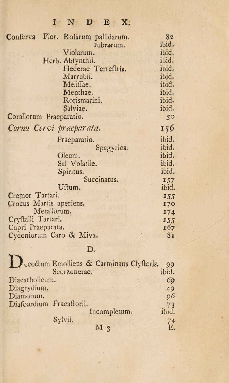 Conferva Flor. Rofarum pallidarum» 82 rubrarum, ibid. Violarum. ibid. Herb. Abfynthii. ibid. Flederae Terreflris, ibid» Marrubii. ibid. MelifTae. ibid. Menthae. ibid. Rorismarini. ibid. Salviae. ibid. Corallorum Praeparatio. 50 Cornu Cervi praeparata. 156 Praeparatio. ibid. Spagyrica. ibid. Oleum. ibid. Sal Volatile. ibid» Spiritus. ibid. Succinatus, 157 Uflum. ibid» Cremor Tartari. 355 Crocus Martis aperiens. 170 Metallorum. 174 Cryftalli Tartari. 355 Cupri Praeparata. 167 Cydoniorum Caro & Miva* 81 D. D eco61um Emolliens & Carminans Cfyfteris, 99 Scorzonerae. ibid. Diacatholicum. 69 Diagrydium. 49 Dianiorum. 96 Diafcordium Fracaftorii. 73 Incompletum» ibid. 74 Sylvii»