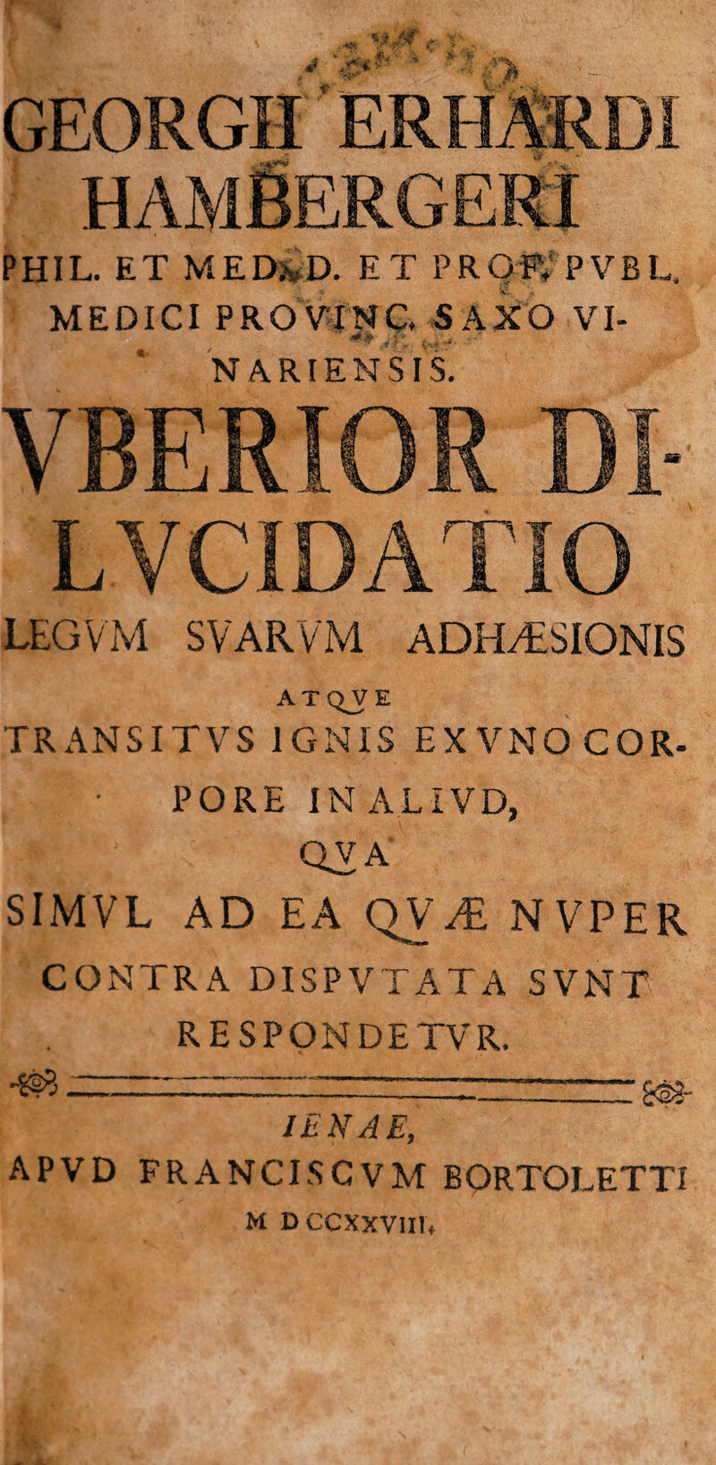 GEORGII PHIL. ET MED&D. ET PROFV PVBL, MEDICI PRO VINC SAXO VI- j.p' N ARI ENS IS. LEGVM SVARVM ADHAESIONIS ATQJE TRANSITVS IGNIS EXVNO COR¬ PORE IN A.LIVD, QVA' SIMVL AD EA QVJE NVPER CONTRA DISPVTATA SVNT RESPONDETVR. ---; IENAE, APVD FRANCISCVM BORTOLETTI M DCCXXVIIN