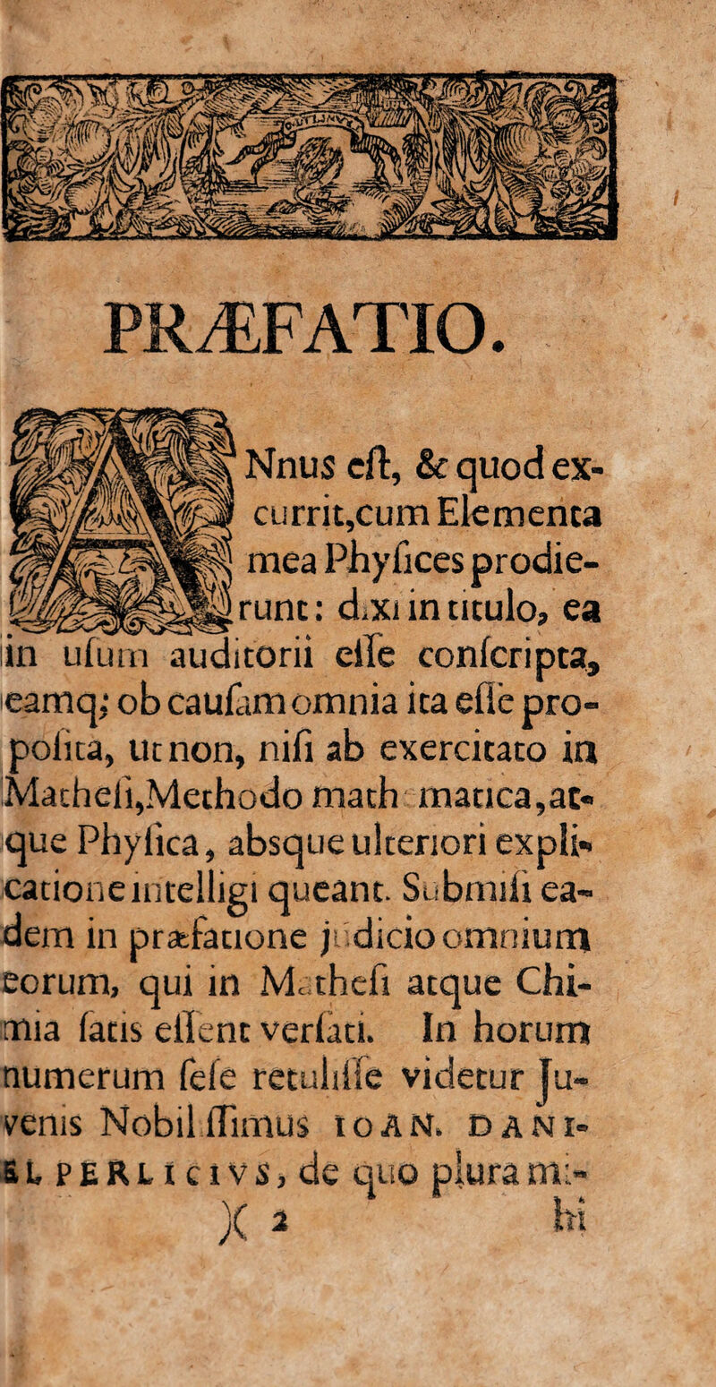 || Nnus eft, & quod ex- p| currit,cum Elementa 11} mea Phyfices prodie- Mrunc: diXi in titulo, ea iin ufu rn auditorii eiTe confer i pta, eamq,1 ob caufam omnia ita efie pro- polita, ut non, nifi ab exercitato in Matheli,Methodo math manca,at¬ que Phyiica, absque ulteriori expli¬ catione intelligi queant. Submifi ea¬ dem in praefatione jt dicio omnium eorum, qui in Mathefi atque Chi- mia fatis elfent verfati. In horum numerum fefe retulifie videtur ju¬ venis Mobil flimus ioan. dani- SLPERHcivs,de quo piura mi¬ hi