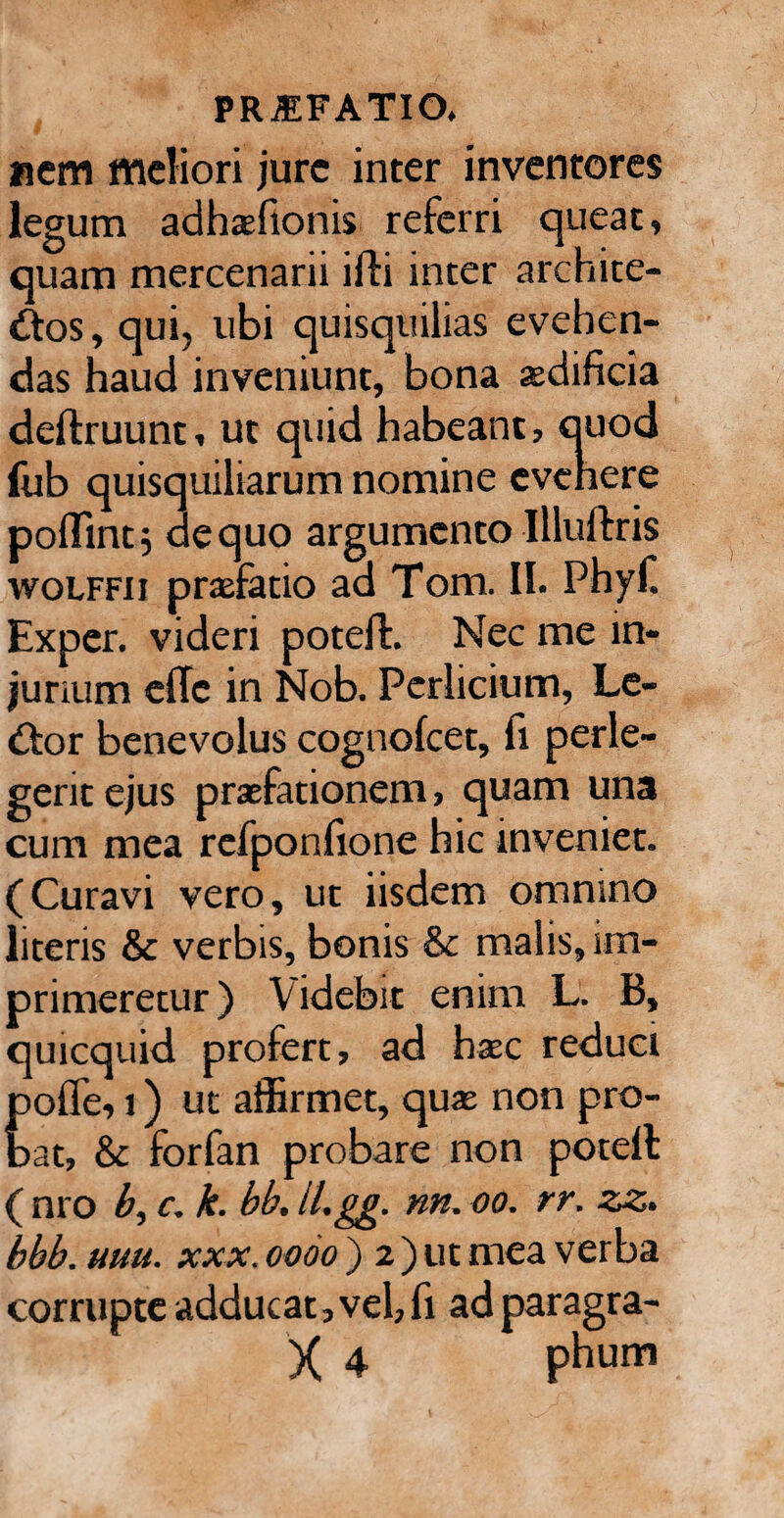 nem meliori jure inter inventores legum adhsfionis referri queat, quam mercenarii ifti inter archite- £tos, qui, ubi quisquilias evehen¬ das haud inveniunt, bona aedificia deftruunt, ut quid habeant, quod fub quisquiliarum nomine evehere poflint} aequo argumento Illuftris wolffii praefatio ad Tom. II. Phyf. Exper. videri potefh Nec me in¬ jurium ellc in Nob. Perlicium, Le- &or benevolus cognofcet, fi perle¬ gerit ejus praefationem, quam una cum mea refponfione hic inveniet. (Curavi vero, ut iisdem omnino literis & verbis, bonis & malis, im¬ primeretur) Videbit enim L. B, quicquid profert, ad haec reduci polle, i) ut affirmet, quae non pro¬ bat, & forfan probare non potell ( nro b, c. k. bb. ILgg. nn. oo. rr. zz. bbb. uuu. xxx. oooo ) 2 ) ut mea verba corrupte adducat, vel, fi ad paragra- X 4 phum
