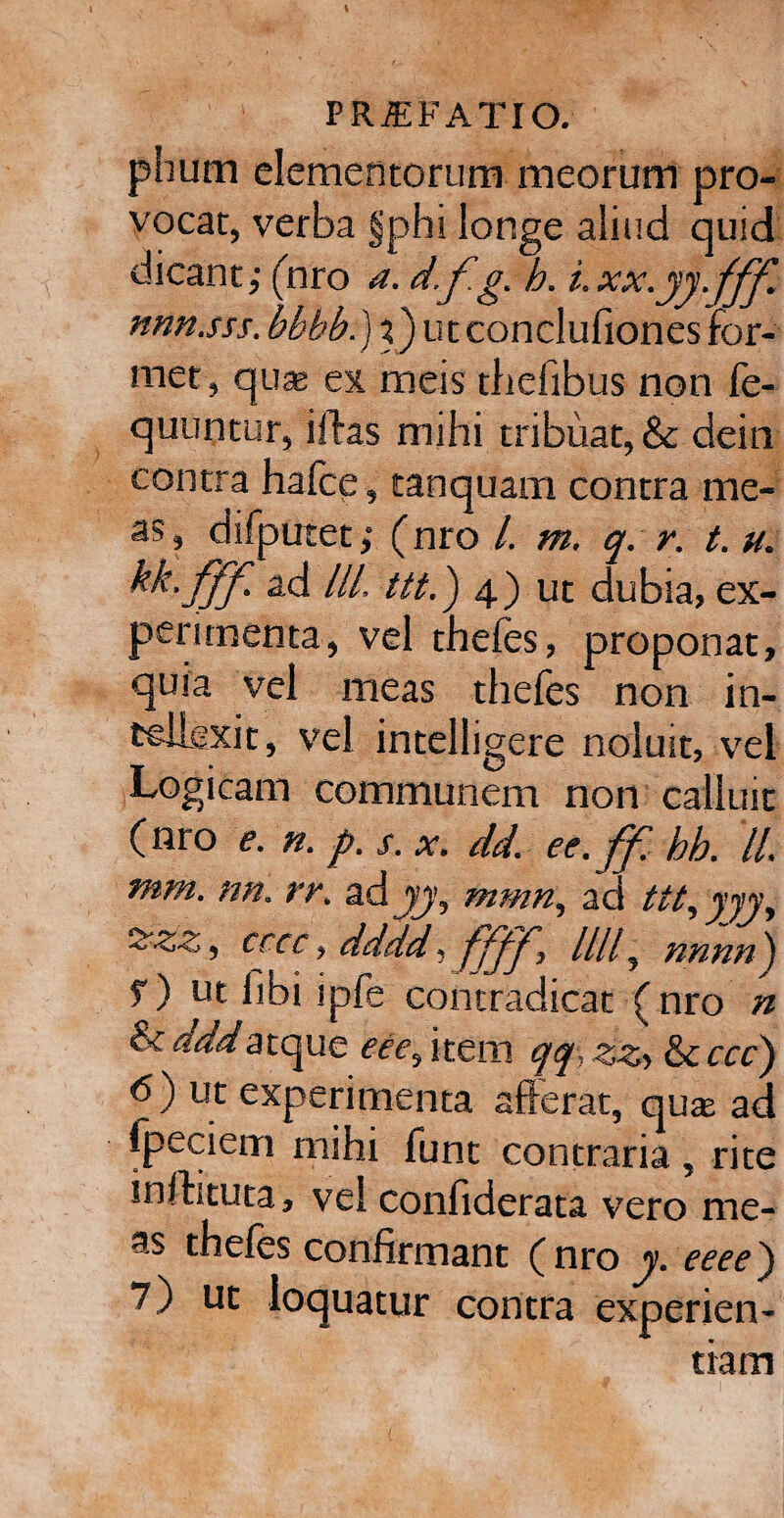 phurn elementorum meorum pro¬ vocat, verba §phi ionge aliud quid dicant,1 (nro a. d.fg. h. i.xx.yy.fff. nnn.sss. bbbb.) %) utconclufiones for¬ met , quaj ex meis thefibus non fe- quuntur, iftas mihi tribuat, &c dein contra hafce, tanquam contra me¬ as, difputet; (nro 1. m. q. r. t. u. kk- fff- ad ///. ttt.) 4) ut dubia, ex¬ perimenta, vel thefes, proponat, quia vel meas thefes non in¬ tellexit, vel intelligere noluit, vel Logicam communem non calluit (nro e. n. p. s. x. dd. ee.ff. hb. //. mm. nn. rr. adyy, mmn, ad ttt, yyy, ^zz, cccc, dddd 1 ////, nnnn) f) ut fibi ipfe contradicat ( nro n &^<d^atque eee^ item qq: zzi fie ccc) 6) ut experimenta afferat, qu$ ad fpeciem mihi funt contraria, rite inftituta, vel confiderata vero me¬ as thefes confirmant (nro y. eeee') 7) ut loquatur contra experien¬ tiam