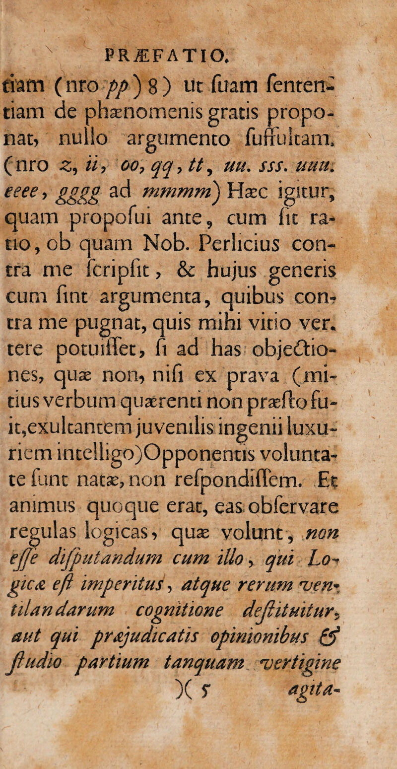 riam (nro pp ) 8 ) ut fuam fenten- tiam de phaenomenis gratis propo¬ nat» nullo argumento fuffultam, ( nro z, ii, oo, qq, tt, uu. sss. uuu. eeee, gggg ad mmmm) Haec igitur, quam propofui ante, cum fit ra¬ tio, ob quam Nob. Perlicius con¬ tra me fcripfit, & hujus generis cum fint argumenta, quibus con¬ tra me pugnat, quis mini vitio ver. tere potuiffec, fi ad has objedtio- nes, quae non, nifi ex prava (mi¬ tius verbum quaerenti non praefto fu¬ it, exukantem juvenilis ingenii luxu¬ riem intelligo)Opponentis volunta¬ te funt natae, non refpondiffem. Et animus quoque erat, eas obfervare regulas logicas, quae volunt, non ejje difputandum cum illo, qui Lo¬ gic £ e fi imperitus, atque rerum 'ven¬ tilandarum cognitione dejiitmtur¬ ant qui pr&judicatis opinionibus & Jiudio partium tanquam 'vertigine X S agita-