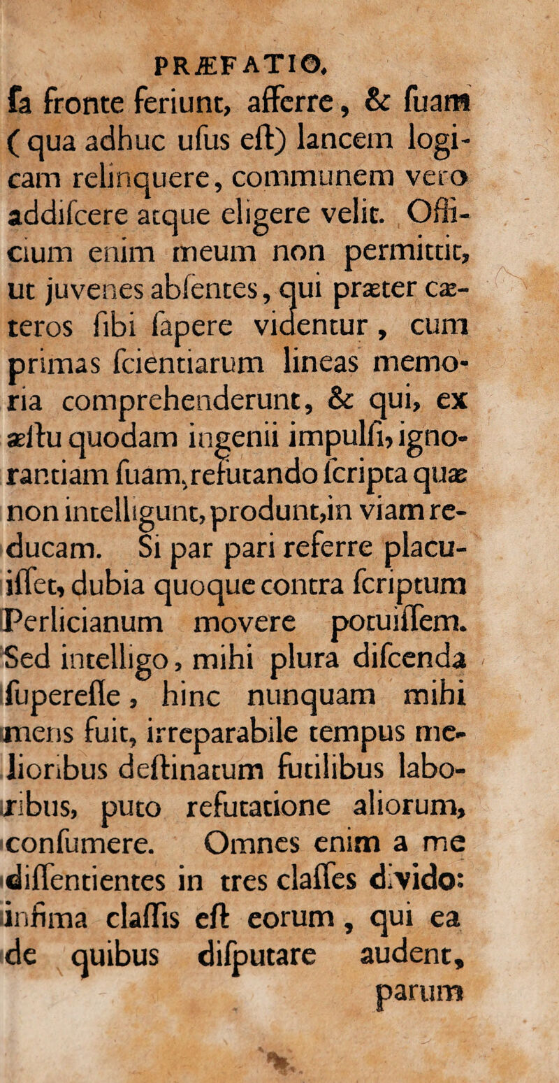 fa fronte feriunt, afferre, & fuam ( qua adhuc ufus eft) lancem logi¬ cam relinquere, communem vero addifcere atque eligere velit. Ofli- cium enim meum non permittit, ut juvenes abfentes, qui praeter ce¬ teros fibi fapere videntur, cum primas fcientiarum lineas memo¬ ria comprehenderunt, & qui, ex seltu quodam ingenii impulfi, igno¬ rantiam fuam, refutando fcripta quae non intelligunt, produnt,in viam re¬ ducam. Si par pari referre placu- iffet, dubia quoque contra fcriptum 'Perlicianum movere potuiffem. Sed intelligo, mihi plura difcenda fuperefle, hinc nunquam mihi mens fuit, irreparabile tempus me¬ lioribus defbinatum futilibus labo¬ ribus, puto refutatione aliorum, confumere. Omnes enim a me ■diffentientes in tres claffes d.vido: linfima clafTis eft eorum, qui ea de quibus difputare audent, parum P