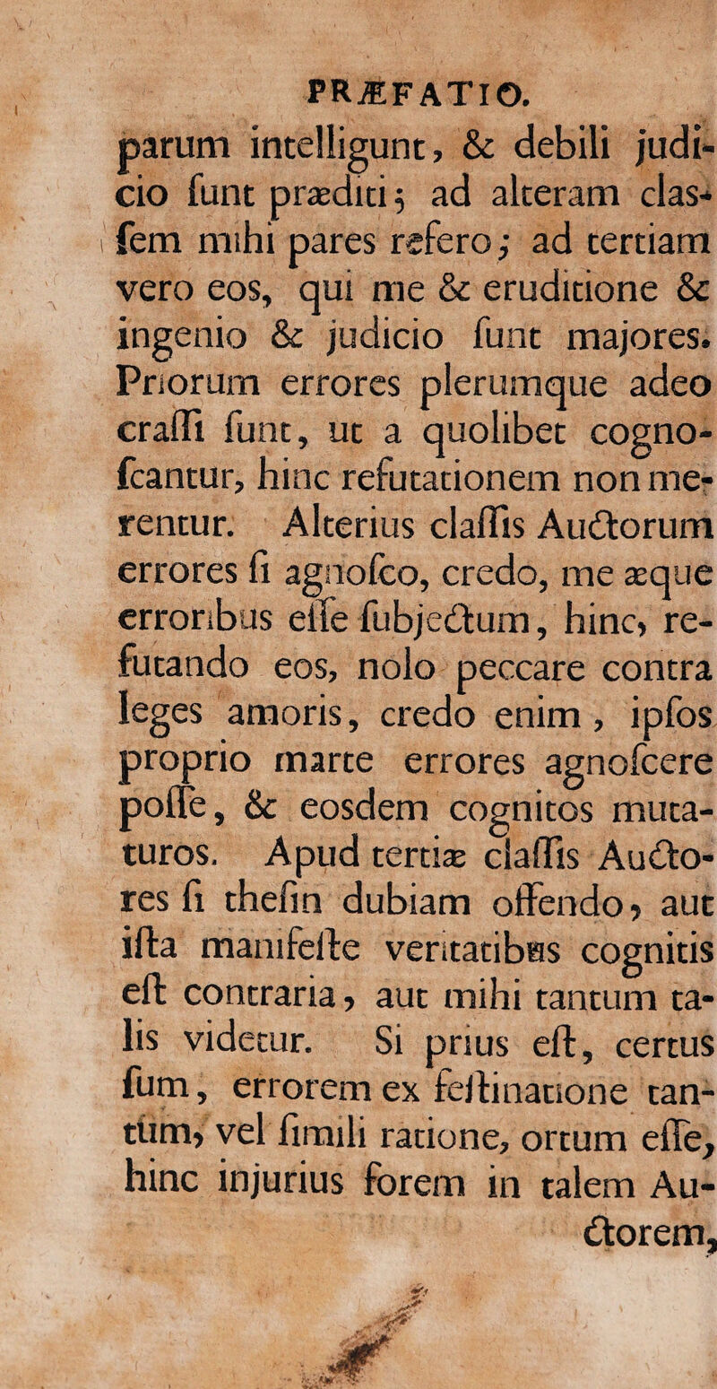 parum intelligunt, & debili judi¬ cio funt praedici 5 ad alteram clas- fem mihi pares refero; ad tertiam vero eos, qui me & eruditione & ingenio & judicio funt majores. Priorum errores plerumque adeo craffi funt, ut a quolibet cogno- fcantur, hinc refutationem non me¬ rentur. Alterius claffis Audorum errores fi agnofco, credo, me teque erroribus elTe fubjedum, hinc, re¬ futando eos, nolo peccare contra leges amoris, credo enim, ipfos proprio marte errores agnofcere polle, & eosdem cognitos muta¬ turos. Apud tertiae ciaftis Audo- res fi thefin dubiam offendo, aut illa manifefte veritatibus cognitis eft contraria, aut mihi tantum ta¬ lis videtur. Si prius eft, certus fum, errorem ex feftinauone tan¬ tum, vel firtnli ratione, ortum efle, hinc injurius forem in talem Au- dorem,