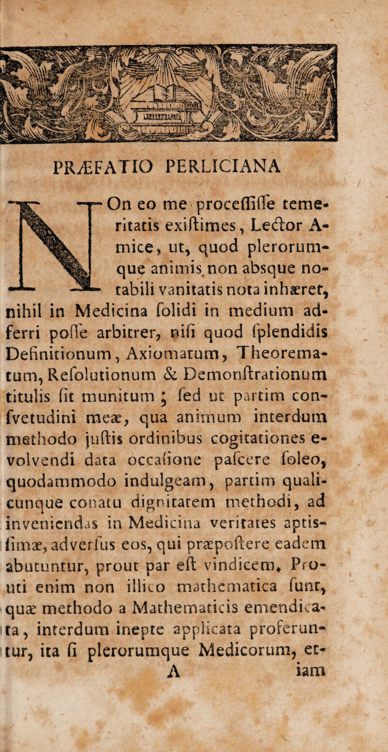 PRjEFATIO perliciana ~~~ _ On eo me proceflfifife terne- ritatis exiftimes, Ledor A- mice* ut, quod plerorum- que animis non absque no- rabili vanitatis nota inhaeret, nihil in Medicina folidi in medium ad- ferri pofle arbitrer, nifi quod Iplendidis Definitionum, Axiomatum, Theorema¬ tum, Refolutionum & Demonftrationum titulis fit munitum ; fed ut partim con- fvetudini meae, qua animum interdum methodo juftis ordinibus cogitationes e- volvendi data occafione pafcere (oleo, quodammodo indulgeam, partim quali¬ cunque conatu dignitatem methodi, ad inveniendas in Medicina veritates aptis— fimae, adverfus eos, qui praepoftere eadem abutuntur, prout par eft vindicem* Fro- uti enim non illito mathematica fiunr, quae methodo a Mathematicis emendica- ta, interdum inepte applicata proferun¬ tur, ita fi plerorumque Medicorum, et- A iam