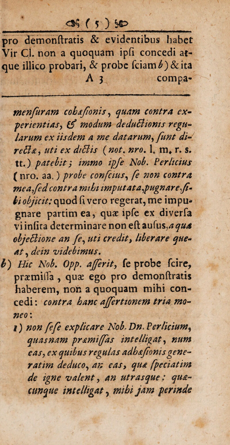 pro demonftratis & evidentibus habet Vir Cl non a quoquam ipfi concedi at¬ que illico probari, & probe fciam^)&ita A 3 compa- menfuram cohsfonis, quam contra ex¬ perientias, (f modum deduBioms regu¬ larum ex iisdem a me dat arum, funt di- refla, uti ex dtflis (not. nro. lt m* r. s. tt.) patebit; ig/J? Perhcius ( nro. aa.) probe confcms, fe non contra tneafed contra mtht imputat a,pugnare f» bi objicit: quod fi vero regerat, me impu* gnare partimea, quae ipfe ex diverfa vi infita determinare non eft %u{us,aqua objeflione an fe, uti credit, liberare que¬ at , de in videbimus. Hic Nob. Opp. affer it, fe probe fcire, praemifla , quae ego pro demonftratis haberem, non a quoquam mihi con¬ cedi : contra hanc afferttonem tria mo¬ neo: I) non fefe explicare Nob, Per licium^ quas nam pramijfas intelligat, num eas, ex quibus regulas adbafonisgene¬ rat im deduco, an eas, fpeciatim de igne valent, an utrasque: qua¬ cunque intelhgat 5 mihi jam perinde