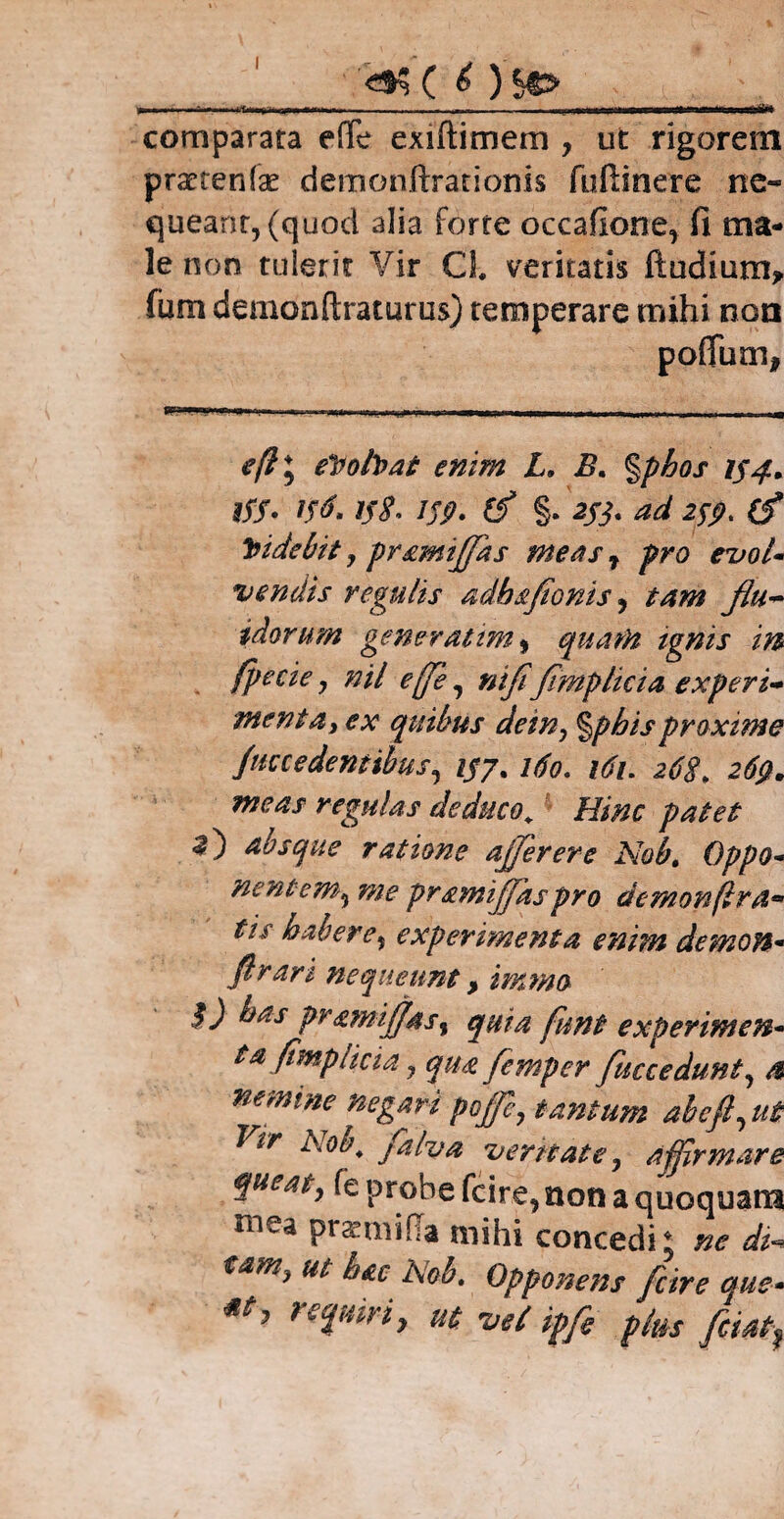 I ■—p— —— ■ ■ - — comparata effe exiftimem , ut rigorem praeteri(x deitionftrationis fuftinere ne- queanr,(quod alia forte occatione, fi ma¬ le non tulerit Vir Cl veritatis ftudium* fum demonftraturus) temperare mihi non poflum, - ' ' - ., --. , .i-- ■ -- e(l\ eVolVat enim L. B. %phos 154* tf$. 156.158. 159. (f §. 2jj. ad 259. (f Videbit , pramiffas meas r pro evol¬ vendis regulis adhsfionis , tam flu¬ idorum gener at im, quam tgnis in (pecie , nil efe, nififimplicia experi¬ menta, ex quibus dein, %phisproxime Jdecedentibus, i$j% 160. 161. 268* 269. meas regulas deduco. Hinc patet absque ratione affer er e Nobt Oppo¬ nentem^ me prsmijjas pro demon (Ira• tis habere, experimenta enim demon- firart nequeunt, immo $) has pramijfas, quia funt experimen¬ tafimpiicia , qua femper fuccedunt, a nemine negari pojfe, tantum abeft, ut 'ltr Nob. falva vernate, affirmare queat, fe probe fcire, non a quoquam mea praemitia mihi concedi; ne di* tam, ut hac l\ob. Opponens fcire que- requiri, ut vel ipfi plus fcmf