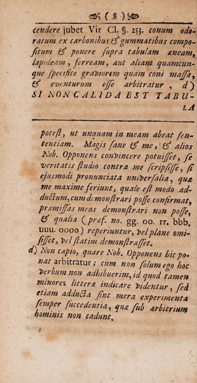 tendere jubet Vir Cl, §. Z55. conum odo¬ ratum ex carbonibus f/gummatibus compo- fi* um (f ponere fupra tabulam aneam^ lapideam, ferream 7 aut altani quamcun¬ que fpectfice graVtorem quam coni majfa^ ttf eventurum ejje arbitratur , <0 SI NON CALIDA EST TABU¬ LA pote(l, ut unquam in meam abeat fen- tentiam. Magis fane (fi me, (fi alios Nob. Opponens convincere potuijjet, fe •veritatis (ludio contra me fcripfife, fi ejusmodi pronunciata uniVerfalia, qua tne maxime feriunt > quale e fi modo ad¬ ductum., cumdemonfrari poffe confirmat, pmnijfas meas demonjirari non pojje, (fi qualia (praf. no. gg. oo, rr. bbb. uuu. oooo) reperiuntur, Vel plane omi- fijfet, Vel fatim demonflrafiet. d) Non capio, quare Nob. Opponens bic po¬ nat arbitratur; cum non filumeca hoc Verbum non adhibuerim, id quod tamen minores, littera indicare Videntur, fed etiam adducla fint mera experimenta fimper fuccedentia, qU£ fib arbitrium btmmis non cadunt.