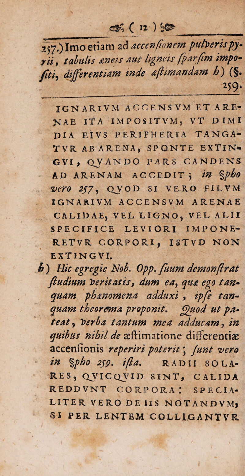 ( 12- ) ^_ ^7.) Imo etiam ad accenfionem puberis py- rii, tabulis aneis aut ligneis fparfim impo- differentiam inde aflimandam h) (§. _2J9; IGNARIVM ACCENSVM ET ARE¬ NAE ITA IMPOSITVMj VT DIMl PIA EIV S PERIFHERIA TANGA- T VR AB A R ENA, SPONTE EXTlN- G VI , QV ANDO PARS CANDENS AD ARENAM ACCEDIT; in %pbo vero 2J7, qvod si ve.ro filvm IGNARIVM ACCENSVM ARENAE CALIDAE, VEL LIGNO, VEL ALII SPECIFICE LEVIORI IMPONE- RETVR CORPORI, ISTVD NON EXTINGVI, b ) Hic egregie Nob. Opp. fuum demonflrat ftudium feritatis, dum ea, qua ego tan- quam ph&nomena adduxi , ipfe tun¬ quam theor&ma proponit. Quod ut pa¬ teat, Toerha tantum mea adducam, in quibus nihil de seftimatione differentiae accenfionis reperiri poterit j Junt vero in %pho 259. i fla. radii sola¬ res, QVICQVID SINT, CALIDA REDDVNT CORPORA: SPECIA¬ LITER VERO DE IIS NOTANDVM) •SI PER LENTEM COLLIGANTVR