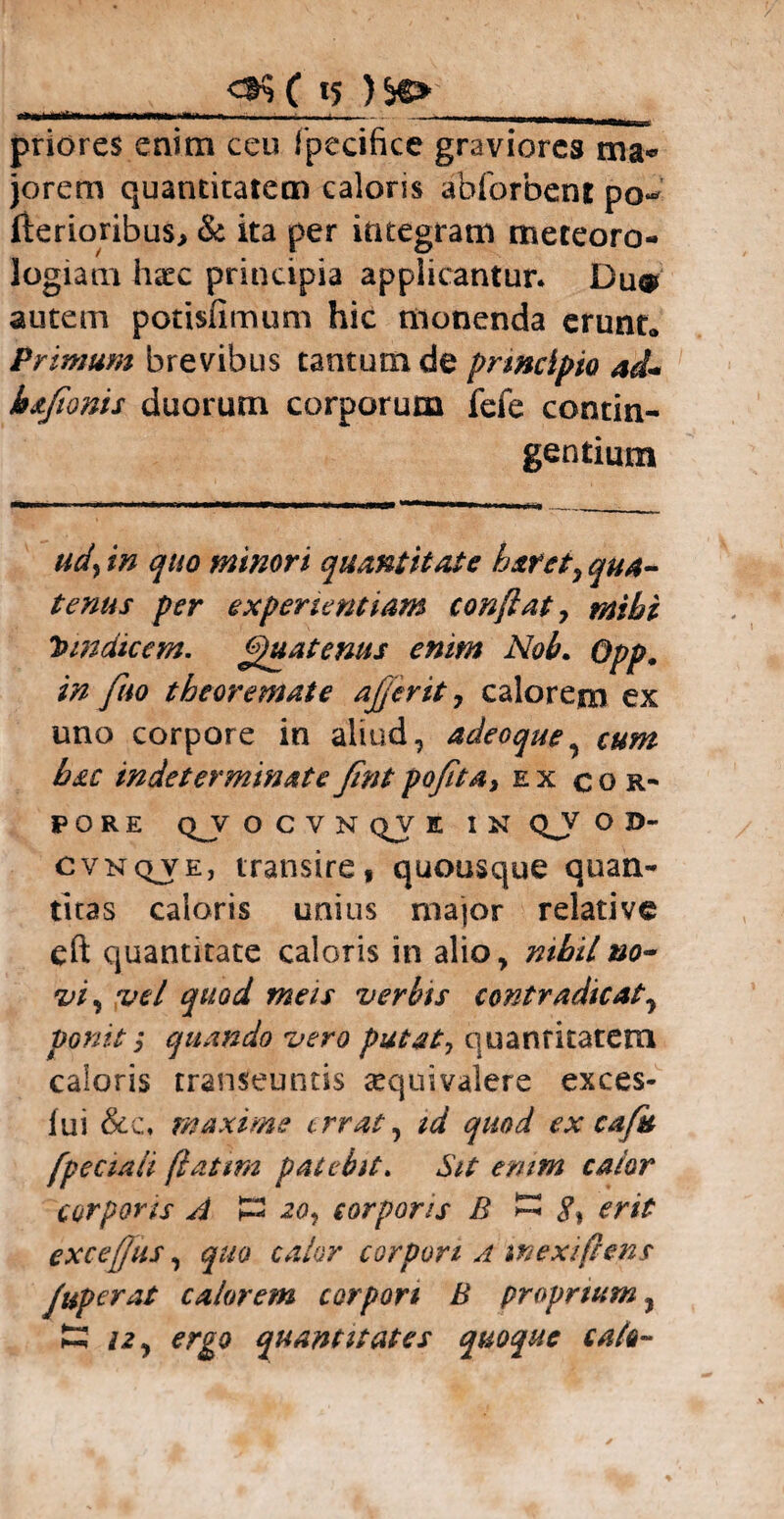 priores enim ceu fpecifice graviores ma¬ jorem quantitatem caloris abforbent pQ«* fterioribus, & ita per integram meteoro- logiam haec principia applicantur. Du® autem potisfimum hic monenda erunt* Primum brevibus tantum de principio ad- bsfionis duorum corporum fefe contin¬ gentium udy in quo minori quantitate h&ret, qua¬ tenus per experientiam conflat 7 mihi tnndicem. Quatenus enim Noh. Opp. in fuo theoremate aflerit, calorem ex uno corpore in aliud, adeoque, cum hac indeterminateJintpofita7 ex cor¬ pore QJV OCVNQVK IN Qjf O 3D- cvnqve, transire, quousque quan¬ titas caloris unius major relative eft quantitate caloris in alio, nihil no¬ vi 7 vel quod meis verbis contradicat7 ponit 7 quando vero putat7 quantitatem caloris transeuntis sequivalere exces- fui &c. maxime errat, id quod ex cafu fpeciali flatim patebit. Sit enim calor corpons A £2 20, corporis B S% erit excefjus, quo calor corpori a mexiflens Juperat calorem corpori B proprium, £ 12, ergo quantitates quoque calo-