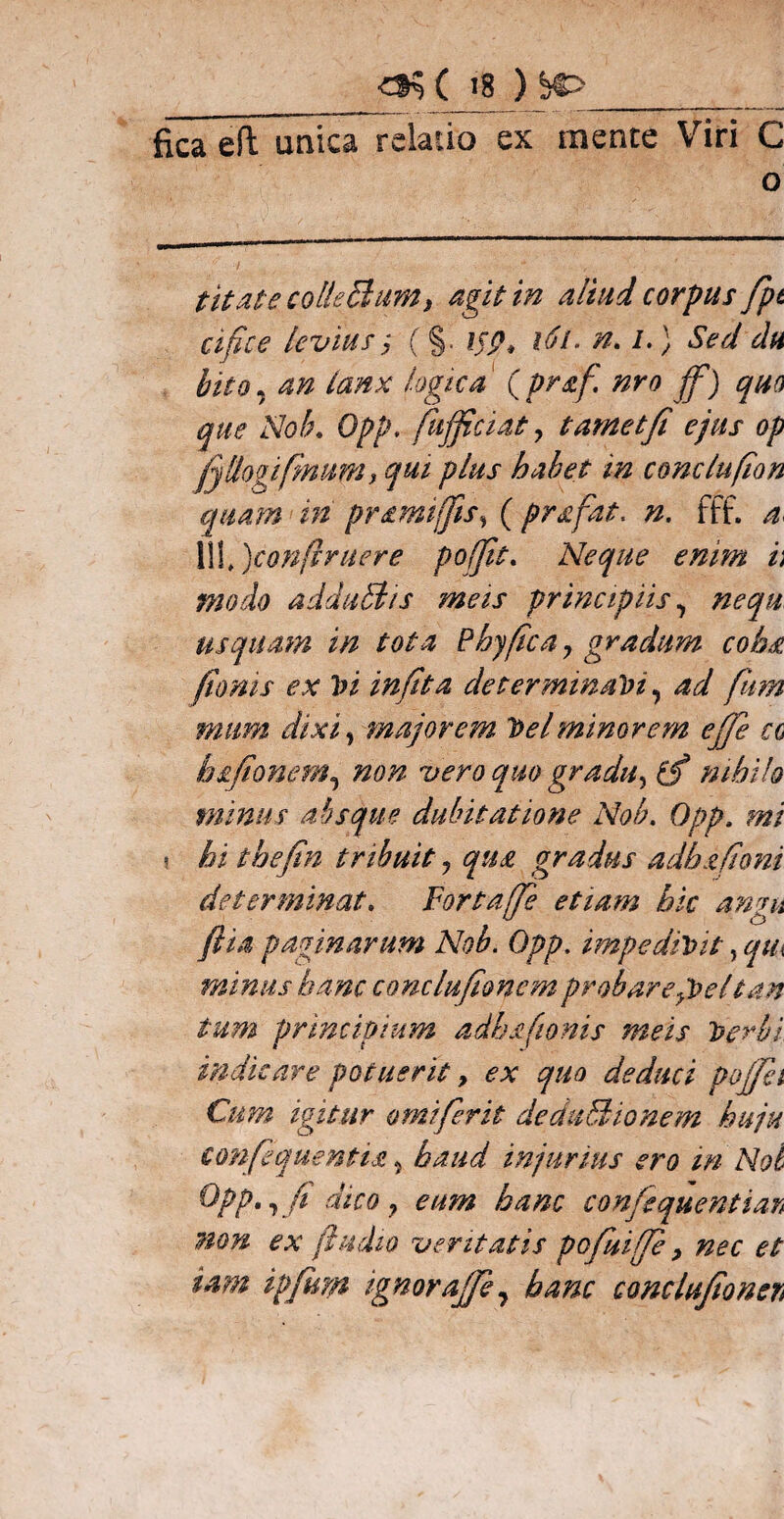 fica efTunica relatio ex mente Viri C o titate coli e Sium, agit in aliud corpus fpt cifice levius; (§. ij?> l6l. n. i.) Sed du bito, an lanx logica (pr&f. nro jf) quo que Nob. Opp. fujficiat , t amet fi ejus op (jllogifimum, qui plus habet in comlufion quam in pramiffis, ( pr&fat. n. fff. 4. pofit. Neque enim h modo adduStis meis principiis, usquam in tota Phy fica, gradum coha fimis ex Vi in fit a determinavi, mum dixi, majorem Vel minorem efie cg bsfionem, non vero quo gradu, nihilo minus absque dubitatione Nob. Opp. mi \ hi thefin tribuit, qua gradus adhxfiom determinat. Fortajfie etiam hic angit (lia paginarum Nob. Opp. impedivit, qux minus hanc conclufionemprobaregVeltan tum principium adhafionis meis Verbi indicare potuerit, ex quo deduci pojfei Cum igitur omiferit deduSionem huju confequentia ? haud injurius ero m Nol Opp» t fi dico , eum hanc confiquentian non ex /ludio veritatis pofiuifie > nec et iam ipfum ignorajfie, hanc conclufionen