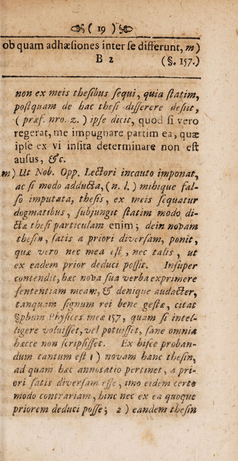 , _<35 ( »9 )'&> ’ A obquam adhadiones inter fe differunt, m) B 1 (§♦ I57-) mn ex meis tbejibus fequi, (latim. poftquam de hac tbefi dijjerere defut, ( praf, nro. z* ) ipfe dicit, quod fi vero regerat,me impugnare partim ea,quae ipfe ex vi infita determinare non cft aufus, (fc. m) Ut Aob. Opp. Le&ori incauto imponat, ac fi modo addu&a, ( n, /0 ) mibzque fal- fb imputata, thefis, ex meis fequatur dogmatibus, fubjungtt ftatim modo di- tbefi particulam enim § dein mVam tbefin, fatis a priori div er fiant, ponit, qua vero mx mea tfl ? .?w ut ex eadem prior deduci pofjit, Infuper contendit, bsr mfra fua verba exprimere feritent tam meam, if denique audadier^ t.inquam figmim rei bene gefla, citat %pbum Pbyfices mea ifp, quam fi imtel» liger e •voUiiJjfet, ve! potui fiet, fime omnia huc e non ftripfiffet. £>v &/r<? proban¬ dum tantum e fi i ) novam hanc thefin% ad quam hac annotatio pertinet, .4 pri* exi diverfam efie, eidem certo modo contrariam, i>i#f quoque