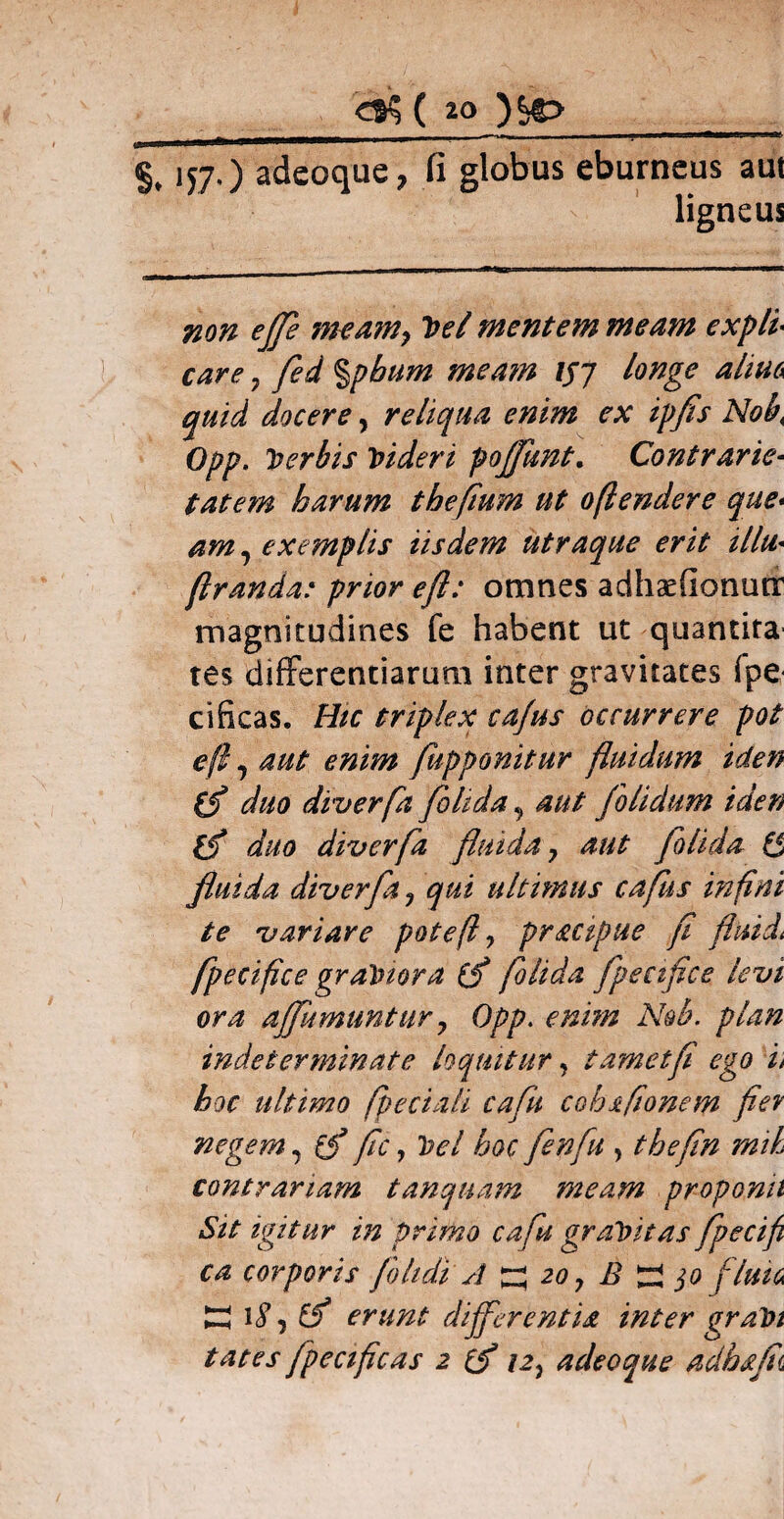 157,) adeoque, fi globus eburneus aut ligneus non eflfe nteamy 2wl mentem meam expli care 7 fed %pbum meam l$j longe alma quid docere, reliqua enim ex ipfls Nob\ Opp. Toerbis Videri pojjimt. Contrarie- tat em harum tbefium ut oflendere que- , exemplis iisdem utraque erit illu* firanda: prior e fi: omnes adhaefionutr magnitudines fe habent ut quantita tes differentiarum inter gravitates fpe cificas. Hic triplex ca/us occurrere pot e fi 7 aut enim fupponitur fluidum iden (f duo diverfa folida, aut /olidum iden duo diverfa fluida ? aut folida ($ fluida diverfa , qui ultimus cafus in fini te variare pote fi 7 pr&cipue fi fluide fpecifice gratnora (f folida fpeciflce levi ora affumtintur ? Opp. enim Nob. plan indeterminate loquitur, t amet fi ego i> hoc ultimo fpeciali cafu cohafionem fler negem, (f fc, loel hoc fenfu , thefin mth contrariam tanquam meam proponit Sit igitur in primo cafu graVitas fpecifi ca corporis foltdi A ZZ 20 7 B ZZ 30 fluit ZZ 18, erunt differentia inter graPi tat es fpeciftcas 2 i2} adeoque adhff