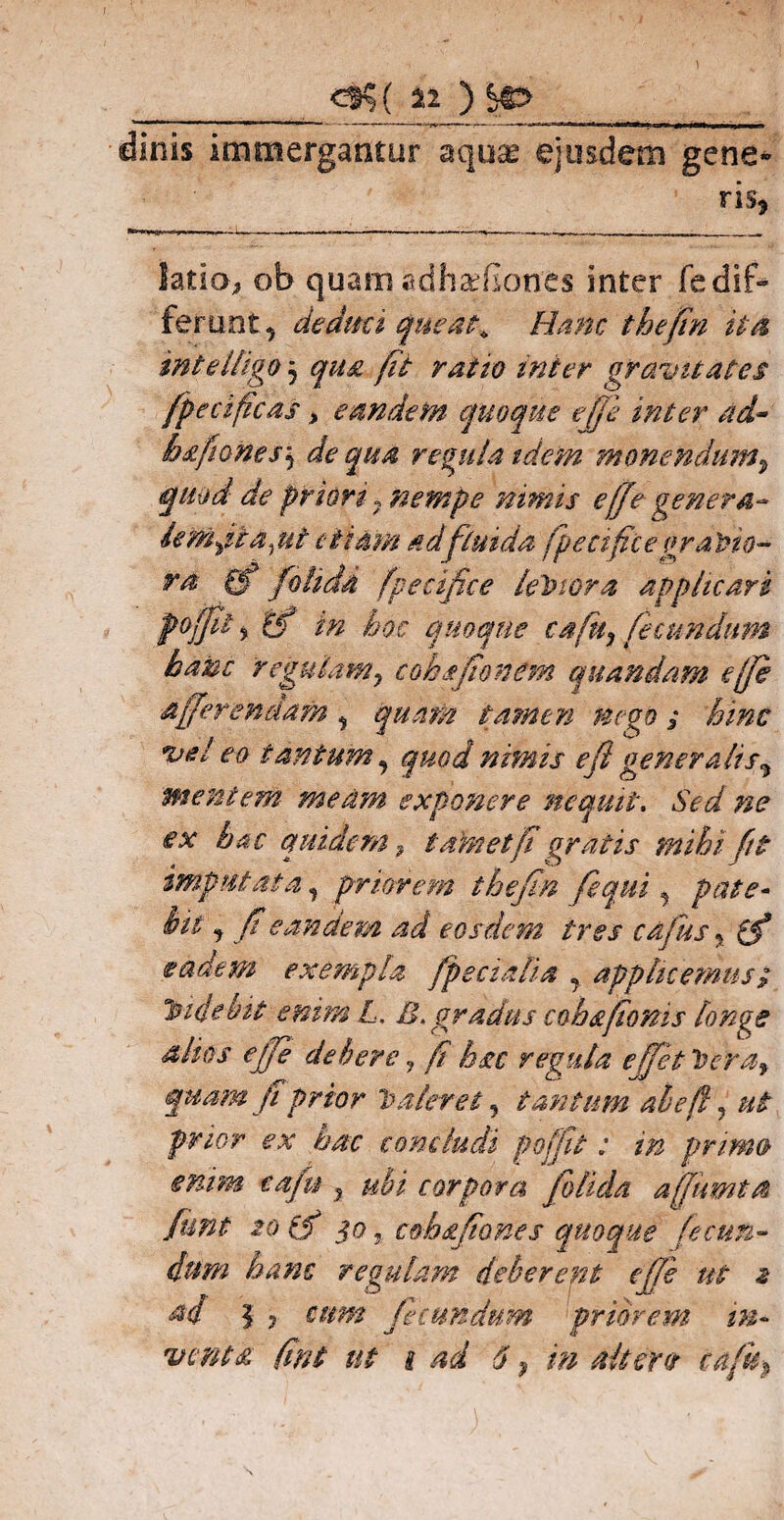 __c®5( «_) SO _ dinis immergantur aqu® ejusdem gene- ris* latio, ob quam edh&liones inter fe dif¬ ferunt, de dati queat,. Hanc thefin ita, inteltigo5 qua fit ratio mi er gravitates fpecificas, eandem quoque effe inter ad~ bafiones\ de qua regula idem monendum, quod de priori7 nempe nimis effe genera- famati a jit etiam n dfluida fpecifice graVio- ra (f fdlidd fpecifice leVwra applicari foffil 5 tf in hoc quoque cafu, fecundum hanc 'regulamy coha firmem quandam e [fi afferendam , quam tamen nego; hinc vel eo tantum, quod nimis eft gener alis% mentem meam exponere nequit. Sed ne ex hac quidem , t amet fi gratis mihi fit imputata, priorem thefin fequi, pate- hit, fi eandem ad eosdem tres cafus * ifi eadem exempla feciali a , applicemus/ Videbit enim L. £. gradus cohsfioms longe alios ejfe debere, fi hac regula e fiet Vera, quam ji prior Valeret , tantum abeft, ut prior ex hac concludi poffit: in primo enim cafu , ubi corpora folida affumta funt 20 id 50 j cohafiones quoque fecun¬ dum hanc regulam deberent effe ut 2 M 5 ? cum fecundum priorem in¬