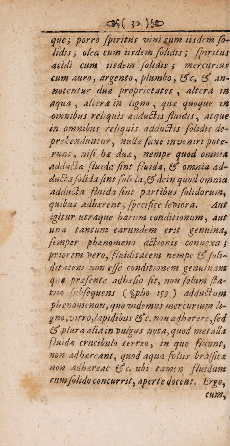 <35 ( 5° )^> porro fptritus vmicum usdem fo- Udis ; olea cum iisdem fohdis ; /juncus acidi cum iisdem /olidis j mercurius cum auro y argento, plumboy fic> fi an¬ notentur dua proprietates , altera in aqua , altera m ligno , qua quoque in omnibus reliquis adduciis fluidis, atque in omnibus reliquis adductis fohdis de- 4 prehenduntur 3 nulla /ane inveniri pote* rwit , ni/i l?£ diM, nempe quod omnia adducta fluida fint fluida, omnia ad~ ducta /olida fmtfohda/fidem quod omnia adduci a fluida fint partibus foUdorum, quibus adharent y fpecifice leniora* Aut igitur utraque harum conditionum, aut una tantum earundem erit genuinaP femper pb&mmeno achonis connexa $ priorem Vero1 fluiditatem nempe fi /oli- ditat em non effe conditionem genuinam qi. $ pr fient e adhsfio fit9 non fotum fla* ttm fubfequens ( §/>«£<? i$p ) adduElum phanomenon, videmus mercurium li* gnoyvitro/apidihits fic\ non adharere^/ei fip tura alia in Vulgus nota> qmd metalla fluida crucibulo terreo, i# quo fluuntt mn adhareanty quod aqua foliis brdjfica non acuar eat fi c* ubi tamen fluidum cnm/olido concurrit? aperte docent. Ergo,