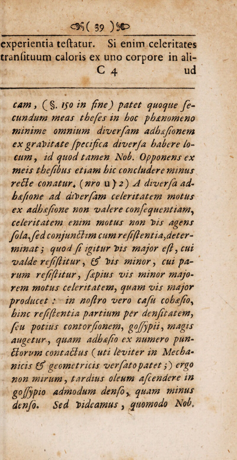 experientia teftatur. Si enim celeritates tranlituum caloris ex uno corpore in ali- C 4 ud cam, ( §* iso in fine) patet quoque fe¬ cundum meas thefes in hoc phanomeno minime omnium diverfam adhafionem ex gravitate fpecifica diverja habere lo¬ cum y id quod tamen Nob. Opponens ex meis thefibus etiam hic concludere minus re ii e conatur♦ ( nro u ) 2 ) A diverfa ad'- bafione ad dtterfam celeritatem motus ex adhsfione non valere confequentiam, celeritatem enim motus non Jjis agens folafed conjunBim cum refiftentia^deter- tmnat, quod fi igitur 7>is major efiy cui valde refiflitur, (fi t)is minor, cui pa¬ rum refiflitur y fkpius vis minor majo¬ rem motus celentatemy quam vis major producet : in nofiro vero cafu cobafioy hinc refiftentia partium per denfitatemy fiu potius eontorfionem, gofiypii, magis augetur y quam adhafio ex numero pun¬ itorum cornatius ( uti leviter in Mecha¬ nicis (fi geometricis ver fato patet;) ergo non mirum y tardius oleum aficendere in gofiypto admodum denfio% quam minus denfo. Sed tndeamus, quomodo Nobt