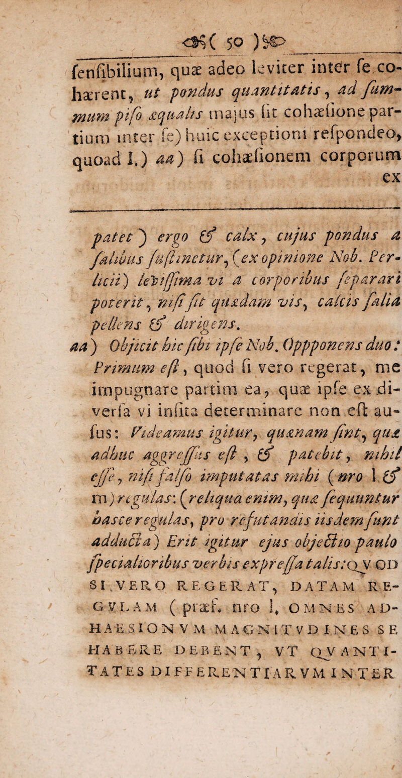 fenfibiHum, qux adeo leviter inter fe co« hserent, pandus quantitatis, 4^ fum- wum ptfo aqualis majus (it cohadione par¬ tium inter fe) huic exceptioni refpondeo, quoad I.) 44) fi cohadionem corporum ex t ) ergo (fi calx, pondus a fialwus fUfi incturfiex opinione Nob. /Tr- licti) lehiffmA vi a corporibus fe par ari poterit, mfi fit quadam vis, calas fialia pellens (fi dirigens* 44 ) Objicit hic fibi ipfie Nob. Oppponens duo : Primum efl, quod fi vero regerat, me impugnare partim ea ? quae ipfe ex jdi- verfa vi imita determinare non eft au- fus: ndeamus igitur, quanam fint^ qua adhuc agqrcffiis eft , patebit, nihil nifii fia/fio imputatas mihi ( nro 1 e/ m; regulas: ( reliqua enim, qua fiequuniur has ce r egulas ^ pro refutandis iisdem fiunt adducta) Erit igitur ejus objectio paulo (pedalioribus verbis exprejja talis: qv od SI VERO REGERAT, DATAM RE- gviam ( praeid nro 1* omnes ad¬ haesi O N V M MAGN1TVD INES SE HABERE DEBENT, VT QVANTI- tates differenti a rvm inter