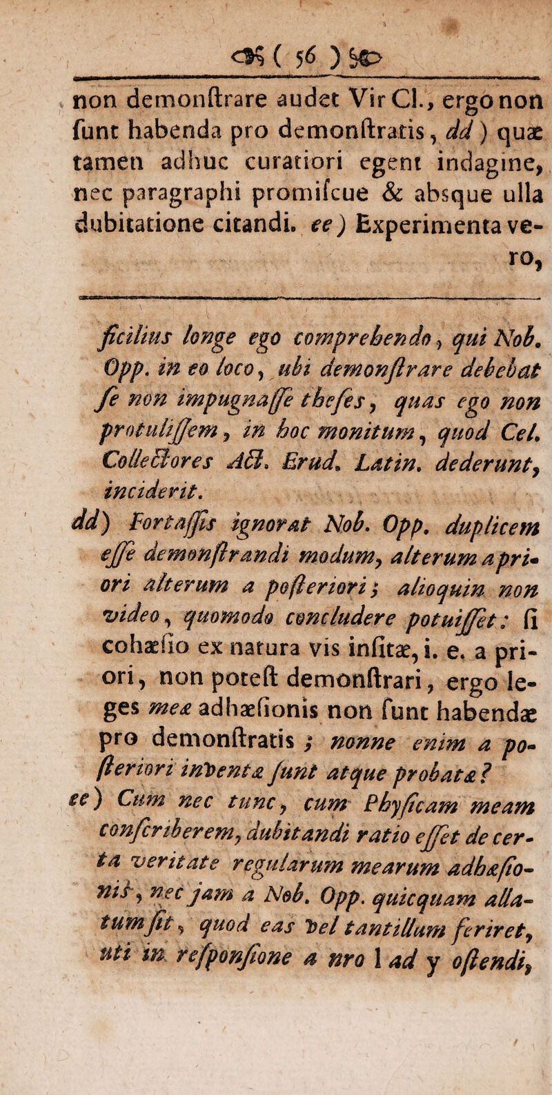 ( 5<> ) i—i-ir~*~~-*‘ ■' ~~ - - - - - L_1_ , , -„ ,,—imr mi_u_. ■!_». non demonftrare audet VirCl., ergo non o funt habenda pro demonftratis, dd) quas tamen adhuc curatiori egeni indagine, nec paragraphi promifcue & absque ulla dubitatione citandi, ee ) Experimenta ve¬ ro, ficilius longe ego comprehendoqui Nob. Opp. in eo loco, ubi demonftrare debebat fe non impugnaffe theftes, quas ego non protuhjjem, in hoc monitum, quod Cei, Colle Stores AB. Erud’ Latin. dederunt, inciderit. dd) Fortajfts ignorat Nob. Opp. duplicem efte demmftrandi modum, alterum apri- ori alterum a pefleriori $ alio quin non video, quomodo concludere potuijjet: fi cohadlo ex natura vis infitae, i. e. a pri¬ ori, non poteft demonftrari, ergo le¬ ges mea adhaelionis non funt habendae pro demonftratis ; nonne enim a po¬ terion inbenta Junt atque probata ? se) Cum nec tunc7 cum Phyftcam meam confcnberem, dubitandi ratio ejjet de cer¬ ta veritate regularum mearum adh a [to¬ nis-, nec jam a Nob. Opp. quicquam alla¬ tum fit, quod eas bel tantillum feriret, uti m refponftone a nro 1 ad y oflendi,