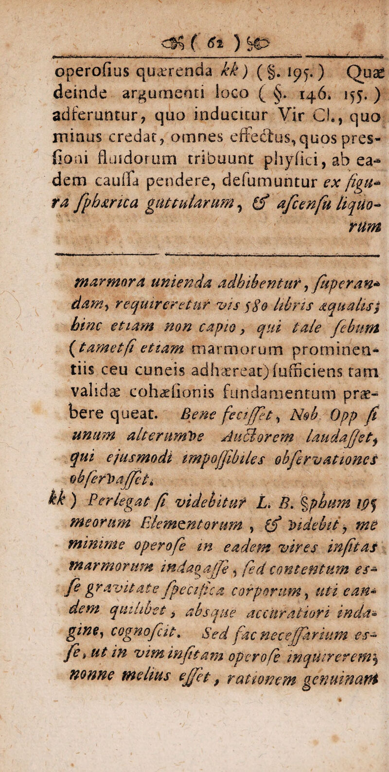 ( St )<&> c-rr wh.i ■■>!„ ..—— -•- -., ■ ■ ...--^.v. —■n.Mt.ia , f - ,i, n operofius querenda kk) (§. 195.) Oua£ demde argumenti loco ( 146» 155. ) adferuntur, quo induatur Vir CL, quo minus credat, omnes eft:edtus,quos pres- iloni fluidorum tribuunt phyflci, ab ea«* dem cauifa pendere, defumuntur ex figit* ra fpb&rica guttularum, t£ afcenfu liquo¬ rum marmora unienda adbibentur, fugerem* danti requireretur vis $80 libris aqualis} bine etiam non capio, qui tale febum (tametfi etiam marmorum prominen¬ tiis ceu cuneis adhaereat) (officiens tam validas cohadionis fundamentum prae¬ bere queat. Bene feciffet, Nob. Opp ft unum alterumVe Anciorem laudajjetj qui ejusmodi tmpofjibiles obfbrvationes obferVafft, kk ) Perlegat fi videbitur L. B. %pbim meorum Elementorum , (f Videbit y me minime operofe in eadem vires infitas marmorum indagajjb, fed contentum es- fe gravitate fpecifica corporum, uti can~ dem quilibet, absque accuratiori inda* gine, cognofeit. Sed fac neceffarium es- fe i ut in vim in fit ani operofe inquirerem\ nonne melius ejfet, rationem genuinant