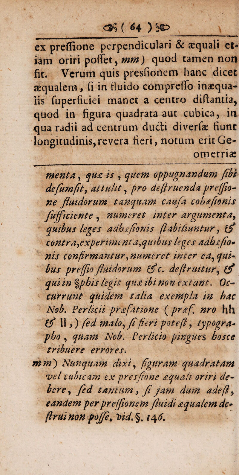 ex preflione perpendiculari & aequali et¬ iam oriri pollet, mm) quod tamen non fit. Verum quis preslionem hanc dicet aequalem, fi in fluido compreffo inaequa¬ lis fuperfkiei manet a centro diftantia, quod in figura quadrata aut cubica, in qua radii ad centrum ducfti diverfae fiunt longitudinis, revera fieri, notum erit Ge¬ ometriae menta, qua is , quem oppugnandum flbi defumfit, attulit, pro deffruenda prefflo- ne fluidorum tanquam caufa cohafionis fufficiente , numeret inter argumenta, quibus leges adhafionis (labiliuntur, ffl contra^experimentoiyquibus leges adbaflo* nis confirmantur, numeret inter ea, qui¬ bus pr effio fluidorum (f c. deflruitur, (f qui in %pbis legit qua ibi no n extant, Oc¬ currunt quidem talia exempla in hac Nob. Per licii praflatione ( praff nro hfl (fi 11,) fed malo, fi fieri pote fi, typogra- pho , quam Nob. Per licio pingues bosce tribuere errores. mm) Nunquam dixi, figuram quadratam vel cubicam ex presfione aquali oriri de¬ bere, fed tantum, fl jam dum adefi, eandem per prefflonem fluidi aqualem de* firuinon pofle. tsid.%♦ /4^.