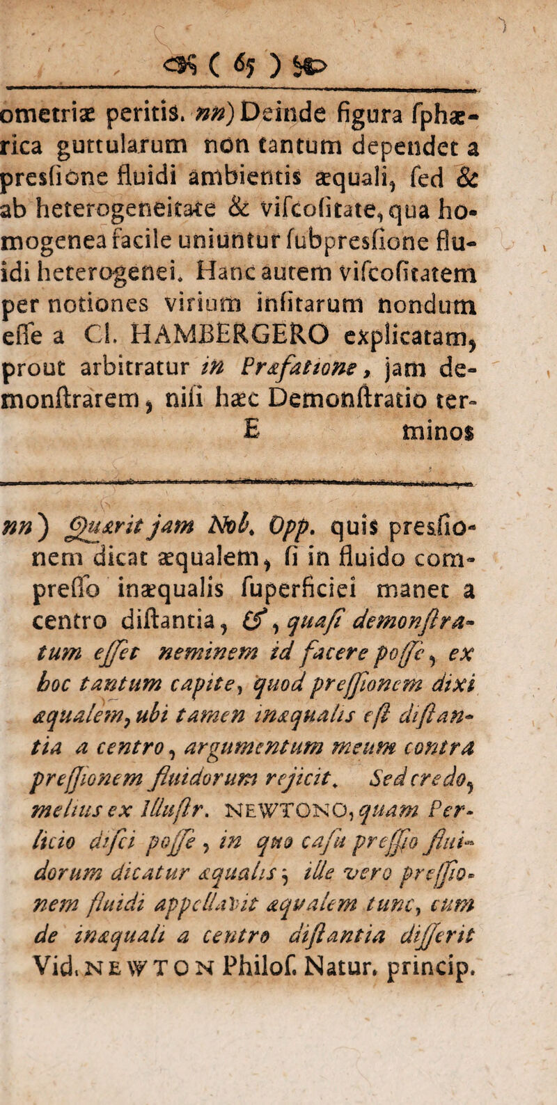 <$$ ( ) %> ometrise peritis, nri) Deinde figura fphae- rica guttularum non tantum dependet a presfione fluidi ambientis arquali, fed 8c ab heterogeneitate & vifcofitate,qua ho- mogenea facile uniuntur fubpresfione flu¬ idi heterogenei* Hanc autem vifcofitatem per notiones virium infitarum nondum e fle a Cl. HAMBERGERO explicatam, prout arbitratur m Prafattone, jam de- monftrarem, nili haec Demonftratio ter» E minos nn') fyuarit jam Nob. Opp. quis pre&fio- nem dicat aequalem, fi in fluido com- prelTo inaequalis fuperficiei manet a centro diftantia, (f, quafi demonftra- tum eflfet neminem id facere pofjc, ex boc tantum capite, quod preffloncm dixi aqualem, ubi tamen inaqualts e fi di flan¬ tia a centro, argumentum meum contra pr effio nem fluidorum rejicit, Seder e do, melius ex llluflr. newtono,quam Per- licio difei pojfe , in quo cafu pr efflo flui¬ dorum dicatur squalis j ille vero pr efflo* nem fluidi appellabit aqualem tunc, cum de w aquali a centro di flant i a dijjent Vid. Ne \y T O N Philof. Natur* princip.