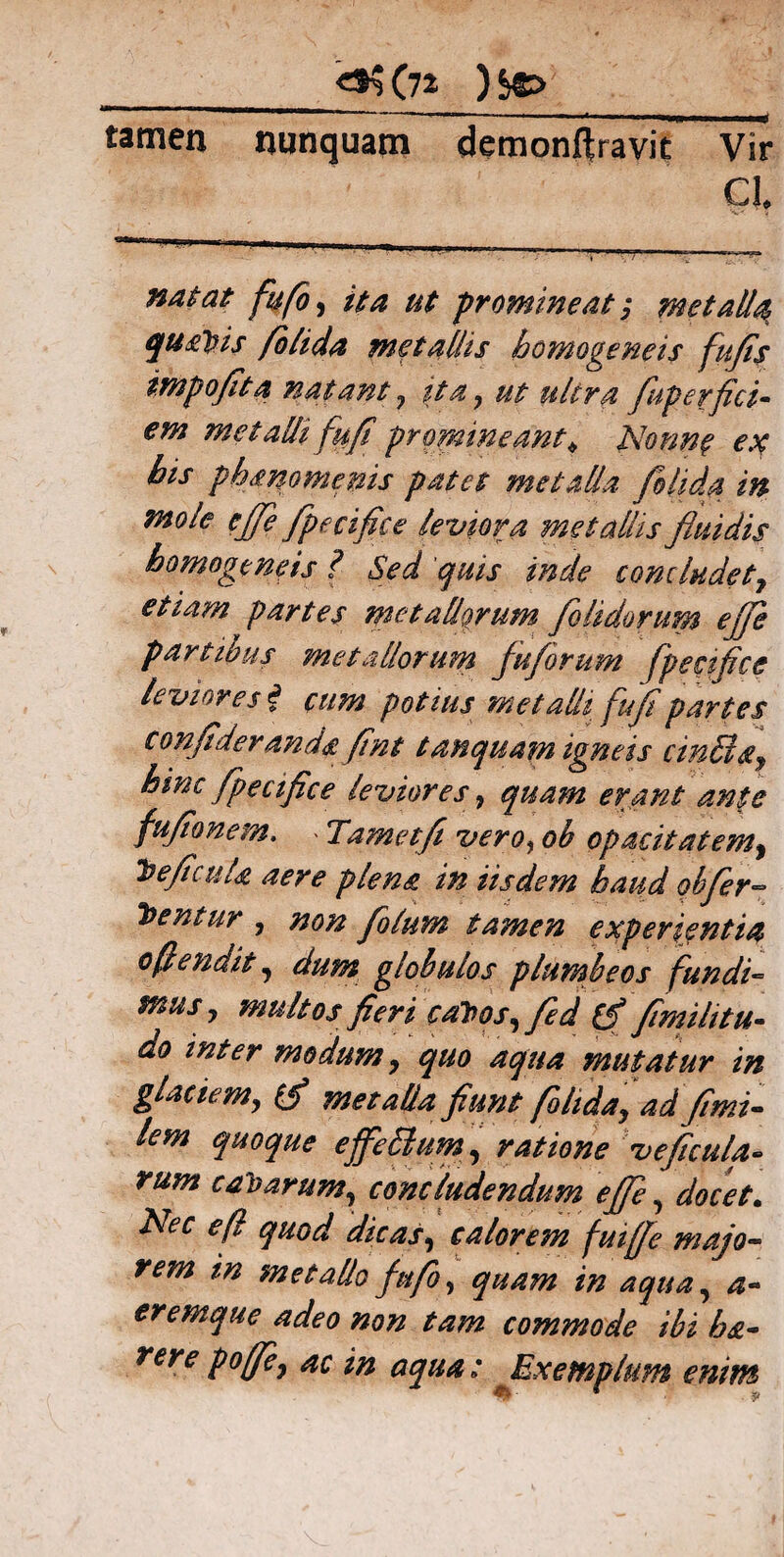 tamen nunquam demonftravit Vir Cl natat fu flo, ut promineat; metalla, quadis foiida metallis homogeneis fu fis impofita natant 7 ita 7 ut ultra fluperfici- £70? metalli fufi promineant* Nonne ex his phanomems patet metalla foiida in mole ejfe fpecifice leviora metallis fluidis homogeneis ? Sed quis inde concludetf etiam partes metallorum flo Udorum effle partibus metallorum fu/orum fpecifice leviores i eum potius met adi fufi partes confider anda fint tamquam igneis cinUls^ hinc fpecifice leviores 7 quam erant ante fufionem. . Tametfl vero, oh opacitatem, jbeficuU aere plena in iisdem haud qb fer¬ ientur , non flolum tamen experientia oflendit, dum globulos plumbeos fundi¬ mus 7 multos fieri c altos, fled [f fimi litu» do inter modum 7 quo aqua mutatur in glaciem7 (fl metalla fiunt folidaj ad fimi- lem quoque effe&um, ratione veficula- rum cajarum, concludendum effle, docet. Nec eft quod dicas, calorem fuiffle majo¬ rem in metallo fufo, quam in aqua, a» eremque adeo non tam commode ibi h&- rere poffle, ac in aqua: Exemplum enim