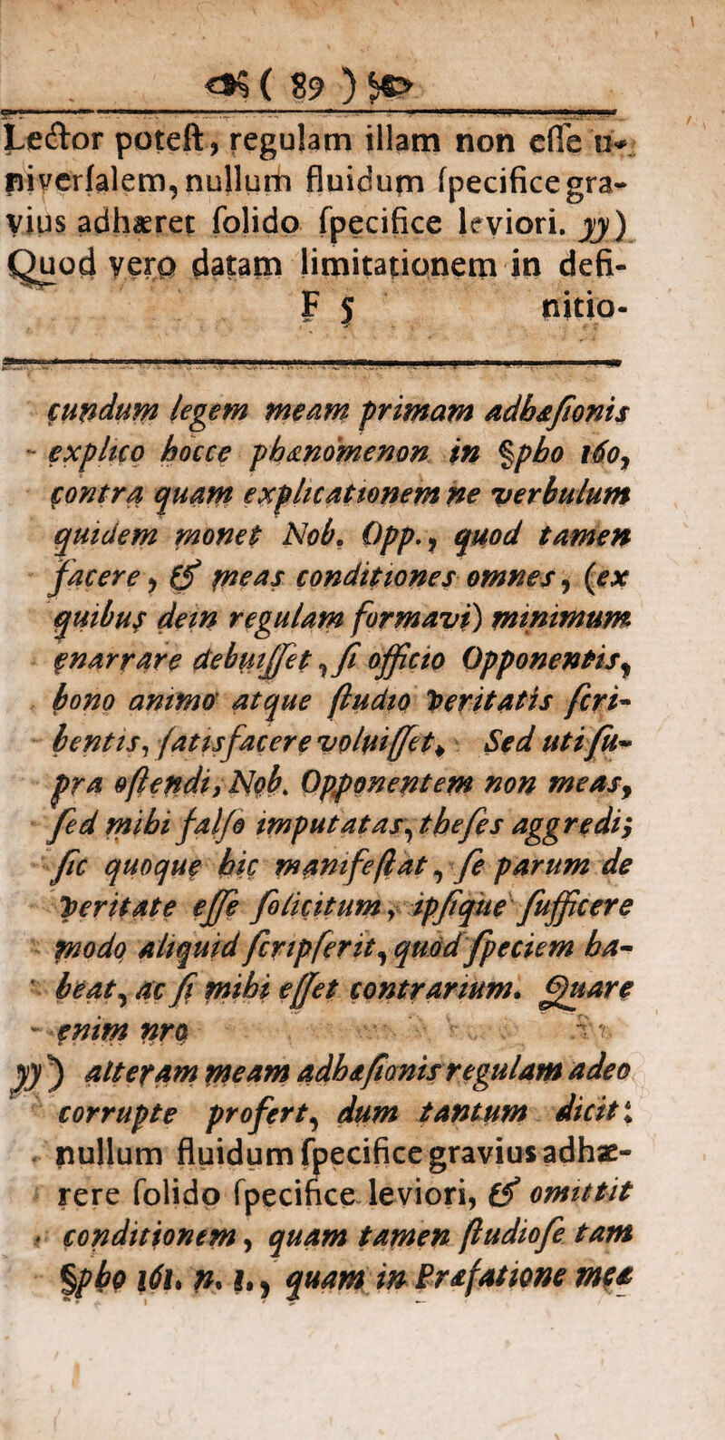 5*^ — -—= -* Lecror poteft, regulam illam non cfle u* niverlalem, nullum fluidum fpecifice gra¬ vius adhaeret folido fpecifice leviori, yy) Quod vero datam limitationem in defi- F 5 nitio- cundum legem meam primam adbafwnis explico hocce pb&ndmenon in %pbo \6o, contra quam explicationem ne verbulum quidem monet Nob. Opp., quod tamen facere 9 (f me** conditiones omnes, (ex quibus dem regulam formavi) minimum f narrare debmffet, fi officio Opponentis, bono animo' atque (ludio Iteritatis fcri~ b entis, fatisfacere volui (fiet > Sed utifu- pra oftendiytlob\ Opponentem non measy fed mihi fal/o imputatas, tbefes aggredi; fic quoque bic manifeflat, fe parum de perit at e ejfie foliatum, ipfiqtie fuffic er e modo aliquid fer ipfer it, quod fpeciem ha¬ beat, ac fi mihi ejjet contrarium. ffuare - enim nro ' yy ) alteram meam adh&fionis regulam adeo corrupte profert, dum tantum dicit* nullum fluidum fpecifice gravius adhae¬ rere folido fpecifice leviori, if omittit > conditionem, quam tamen ftudiofe tam %pbo i6u n.in quam in Prafatione mea