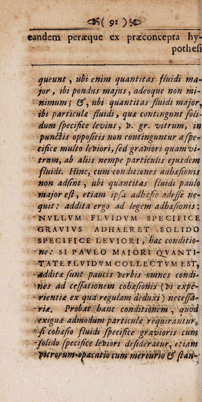 eandem peraeque ex praeconcepta by- pothefi queunt, ubi enim quantitas fluidi ma¬ jor , tbi pondus majus, adeoque non mi¬ nimum/ ifl ubi quantitas fluidi majory ibi particuU fluidi > qua contingunt foli- dum fpecifice levius y V. gr. vitrum? in punciis oppofltis non continguntur aflpe- cifice multo leViori? fed graviori quam vi* trumyab aliis nempe particulis ejusdem fluidi. Hinc, cum conditiones adhsfioms non adfint y ubi quantitas fluidi paulo major eft, etiam ipfa adhefio adefie ne¬ quit : addita ergo ad legem adhsfionis; NVLLVM FLVIDVM SPECIFICE GUAVIVS ADHAERET SOLIDO specifice leviori, hac conditio¬ ne; si pavlo maiori cxyANTI- TATE FLVIDVM COLLECT VM E STj - addita funt paucis Verbis omnes condi* nes ad cefflationem cohafiohis {Vi expe¬ rientia ex qua regulam deduxi ) ne c effla- -ria. Probat hanc conditionem , duod ^exigua admodum particula requirantur'y fi cohsflo fluidi fpecifice gravioris cum /olido fpecifice leviori defflderatur, etiam fitrorum^pacatiocummtrmHo (f flant-'