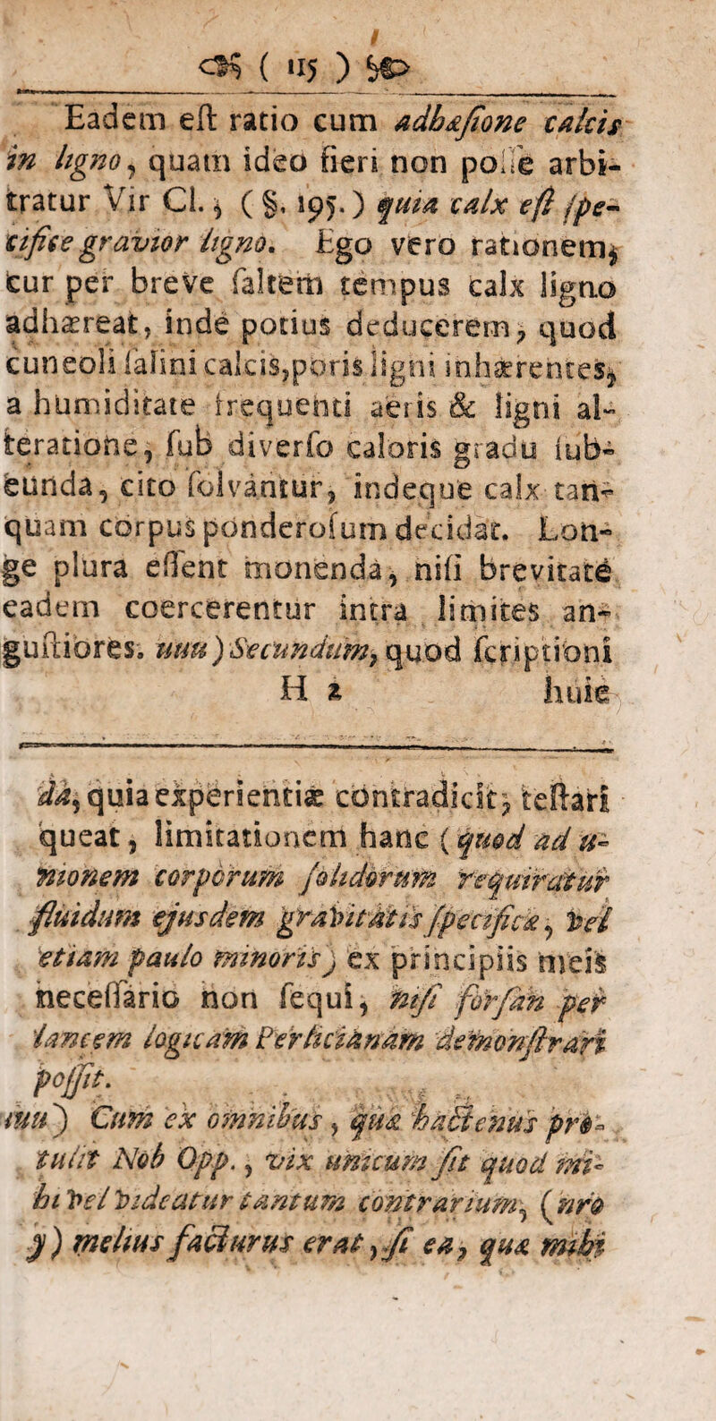 __( »15 ) &> Eadem eft ratio cum adbafione calcis in ligno, quam ideo fieri non poiie arbi¬ tratur Vir Cl. * ( §, 195.) quia calx eft jpe± tificegravior ligno. Ego vero rationem* cur per breve faltem tempus calx ligno adhaereat, inde potius deducerem* quod cuneoli lafinicaIeis,poris ligni inhaerentes* a hUmiditate frequenti aeris & ligni al~ teratiotie, fub diverfo caloris gradu iub- lurida, cito folvaruur* indeque calx-tari* quam corpus ponderofum decidat. Lon¬ ge plura edent monenda* hifi brevitate eadem coercerentur intra limites an- gurdores. tum) Se eundumr quod fcriptrbni H i huie da% quia experientia contradicit* teftari queat} limitationem hanc (quod ad teionem corporum jolidorum requiratur fluidum ejusdem graVitatis fpecfick, hei etiam paulo minoris) ex principiis nveft hecehario non fequi* mfi forfiah per lancem logicam iertuianam 'defnonflran P°ff , , , mu') Cum ex omnibus, qua % abdentis prt* tulit Nob Opp., vix unicum fit quod mi* hihelhideaturtantum contrarium* (nro y) melius faci urus erat >fi ea, qua mihi