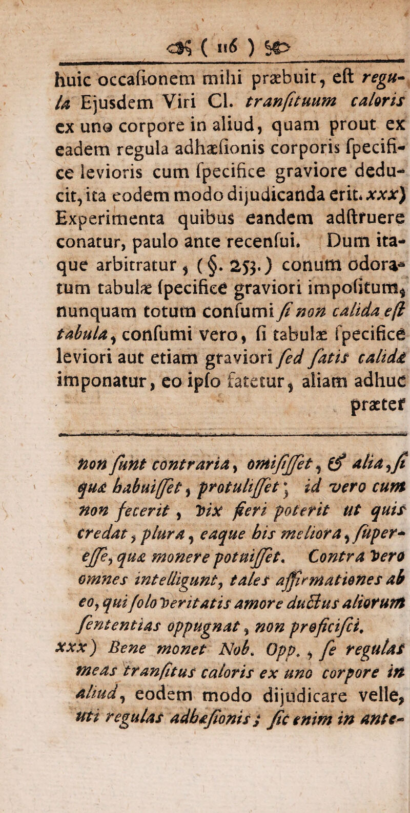 ( u6 ) huic occafionem mihi praebuit, eft regu¬ la Ejusdem Viri Cl. tranfituum caloris cx una corpore in aliud, quam prout ex eadem regula adhaeiionis corporis fpecifi- ce levioris cum fpecifke graviore dedu¬ cit, ita eodem modo dijudicanda erit* xxx) Experimenta quibus eandem adftfuere conatur, paulo ante recenfui. Dum ita¬ que arbitratur , (§. 25$.) conum odora- tum tabulae fpecifke graviori impofkum* nunquam totum confumi fi non calida eft tabula, confumi vero, fi tabulae fpecifke leviori aut etiam graviori fed fatis calida imponatur, eo ipfo fatetur, aliam adhuc praetef fion fiunt contraria y omififfet, 0* alia,fi qua habuifiet, protuhfifet * id vero cum non fecerit , Vix feri poterit Ut quis credat, plura, eaque his meliora^ fuper- ejfe, qua monere potnijfet. Contra Vero omnes intelligunt, tales affirmationes ai C0j qui folo Veritatis amore duBus aliorum fiententias oppugnat, non preficifii. xxx) Bene monet Nob> Opp. , fie regulas meas tr an (itus caloris ex uno corpore in nliud, eodem modo dijudicare velle, uti regulas adbafionis j fic enim in ante-