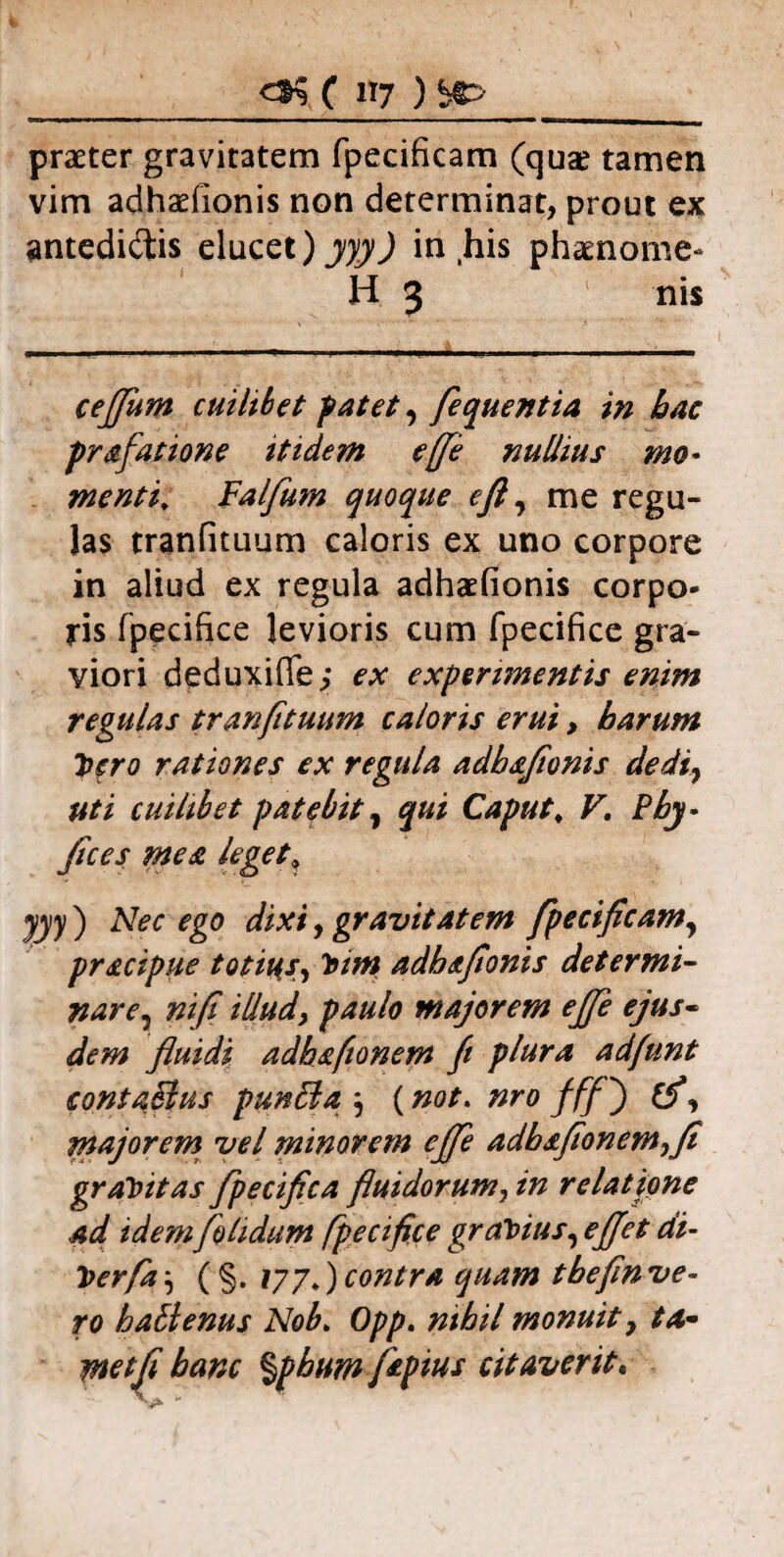 praeter gravitatem fpecificam (qua? tamen vim adhaelionis non determinat, prout ex antedi&is elucet)yyy) in his phamome- H 3 1 nis cejjum cuiltbet patet, fequentia in hac prafatione itidem e[[e nullius mo¬ menti, Falfum quoque eft, me regu¬ las tranfituum caloris ex uno corpore in aliud ex regula adhaefionis corpo¬ ris fpecifice levioris cum fpecifice gra¬ viori deduxifle; ex experimentis enim regulas tranfituum caloris erui, harum hero rationes ex regula adbaflonis dedi, uti cuilibet patebity qui Caput, V, Pby- flces mea leget» yyy ) Nec ego dixi, gravitatem fpecificamy pr&cipue totius, Vim adhafionis determi¬ nare? nifi illudy paulo majorem ejfe ejus- dem fluidi adh&ftonem fi plura adfunt contaSlus punffia } (not. nro fff') , majorem vel minorem ejfe adbafionemyfi gravitas fpecifica fluidorum, in relatione ad idem[olidum fpecifice gravius, ejjet di- Verfa \ ( §. ) contra quam tbefin ve¬ ro batienus Nob> Opp. nihil monuit y ta~ ynetfl hanc %phum fepius citaverit«