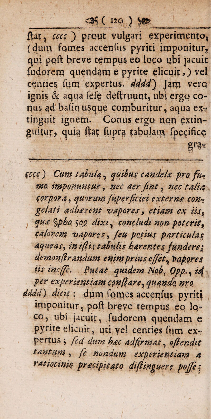 . ^ . ' ' _L  ;.x_:L-- „ ftat, cccc ) prout vulgari experimento, (dum fames accenfus pyrki imponitur, qi|i pqft breve tempus eo logo qbi jacuit fudorem quendarn e pyrite elicuit,) vel centies lum expertus, dddd) Jam verq ignis & aqua fefg deftruunt, ubi ergo co¬ nus ad bafin usque comburitur, aqua ex*? tinguit ignem. Conus ergo non extin- guitur, quia fta| fupra tabulam fpeeifice gnj* CCCC ) Cum ta,buU, quibus candela pro fu* wa imponuntur, nec aer fmt % nec talia corpora, quorum fupsrficiei externs con~ gelati adb&rent vapores, etiam ex iis? qua %pho 5op dixi 3 concludi non poterit, calorem vapores ^ feu potius, particulas aqueas, in iftis tabulis h&r entes fundere $ demonflrandum enimprius effet^ Sapores iis ineffe. Putat quidem Nof Qpp,, id per experientiam tenuare y quando, nro dddd) dicit: dum fomes accenfus pyritf imponitur, poft breve tempus ep lo¬ co, ubi jacuit, fudorem quendarn e pyrite elicuit, uti yel centies fum ex¬ pertus j fed dum hac adfirmat, oflendit tantum , fe nondum experientiam a ratiocinio pr&cip itato diftinguere pojje 5