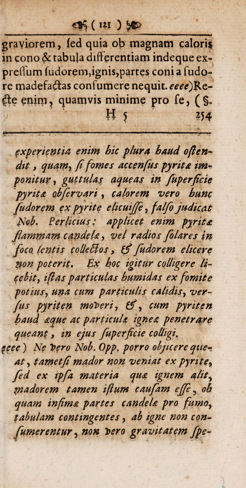 grayiorem, (ed quia ob magnam calori$ in cono & tabuja differentiam indeque ex- preffum fudorem,ignis,partes conia fudo- re madefaftas confumere nequit. eeecfikt- $e enim, quamvis minime pro fe, (§» H 5 154 C* r . I.nr-T *N *■ ■■'■r-rrr^r'1 wr ■ > i i.m,..» +» experientia enim bic plura haud o/len- dit > quamr fi fomes accenfus pyrita im¬ ponitur , guttula$ aqueas in fuperfieie pyrita obferyari, caldorem vero bunc fudorem ex pyrite elicuijfe, falfio judicat Nob. Perlicius; applicet enim pyrita flammam candeU, yel radios folares in foco, lentis colleldos, (f fudorem elicere %on poterit. Ex hoc igitur colligere li- febity ijlas particulas bumidas ex fomite potius, una cum particulis calidis, ver- fus pyriten moneri, £2% pyriten haud aque ac particula ignea penetrare queant, in ejus fuperficie colligi* f f ro Nob. porro objicere que¬ at , t amet fi mador non veniat ex pyrite, yW 0* ^/4 materia qua ignem alit, madorem tamen iftum caufam effie, 0$ infima partes candela pro fumo, tabulam contingentes, ^ #0/2 00»- fumerentur, »0» gravitatem fpe~