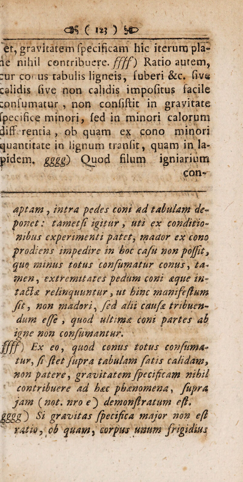 <dK C n; ) bO -- . . . n i i - — i i i n—I I et, gravitatem fpecificam hic iterum pia- ae nihil contribuere, ffff) Ratio aurem, :ur co> us tabulis ligneis, fuberi &c. fiv« calidis five non cahdis impofitus facile cpnfumatur , non confiftit in gravitate fpecifice minori, fed in minori calorum diff r^ntia , pb quam ex cpno minori quantitate in lignum tranfit, quam in la¬ pidem* gggg) Quod filum igniarium con- aptam, intra pedes coni ad tabulam de¬ ponet : tamet[i igitur, uti ex conditio¬ nibus experimenti patet, mador ex cono prodiens impedire in hoc cafu non pojfit, quo ramus totus confumatur conus, ta¬ men , extremitates pedum coni aque in- i ahia relinquuntur, ut hinc manifeflum /it, non madori, fed alii caufa tribuen¬ dum e(fe , quod ultima coni partes ab igne non confumantur. ffff) Px eo, quod conus totus confuma¬ tur, f flet fupra tabulam fatis calidam» non patere, gravitatem fpecifcam nihil contribuere ad hac phanomena, fupra jam ( not. nro e ) demonflratmn eft> gggg) Si gravitas fpecifica major non eft ratio , cb quam% corpus umm frigidius