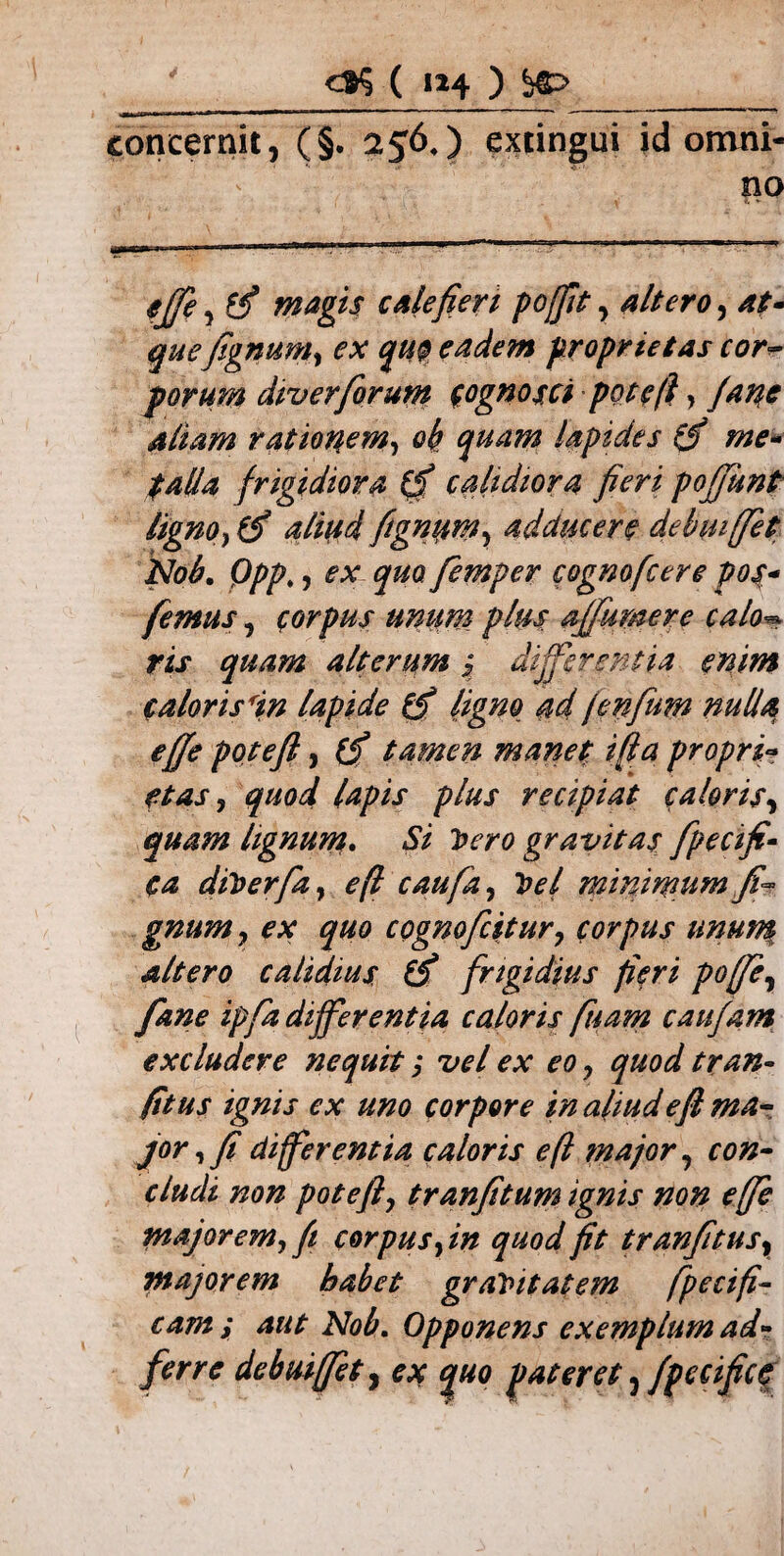 ' ( «4 ) concernit, (§. 256,) exungui id omni¬ no ejfe , c Ale fieri poffit, altero, quefignum, eadem proprietas cor¬ porum div er forum (ognosti poteft > rationem, 0$ ^402 lapides (fi me- talla frigidiora (fi calidiora fieri poffunt ligno} (fi aliud fignum, adducere debui (fiet Nob. Qpp;, ^ <p0 femper cognofcere pos* femus, corpus unum plus affumere calo• rix quam alterum ; differentia enim calor is in lapide (fi ligno ad jenfum nulla effe poteft, fif tamen manet ifta propri- et as 5 quod lapis plus recipiat caloris, quam lignum. Si Vero gravitas fpecifi- ea diVerfa, 0/? caufa, Vel minimum fi- gnum 7 ex quo cpgnofcitur, corpus uma$ altero calidius (fi frigidius fieri poffe, fane ipfa differentia caloris fuam caufam excludere nequit; vel ex eo y quod tran- fitus ignis ex uno corpore in aliud e fi ma¬ jor , fi differentia caloris eft major, con¬ cludi non poteft, tranfitum ignis non effe majorem, fi corpus, /0 ^40^ yfr tranfitus, majorem habet gravitatem /fetifi¬ cam; aut Nob. Opponens exemplum ad- ferre debuiffet, c* ^0 pateret y fpccifice