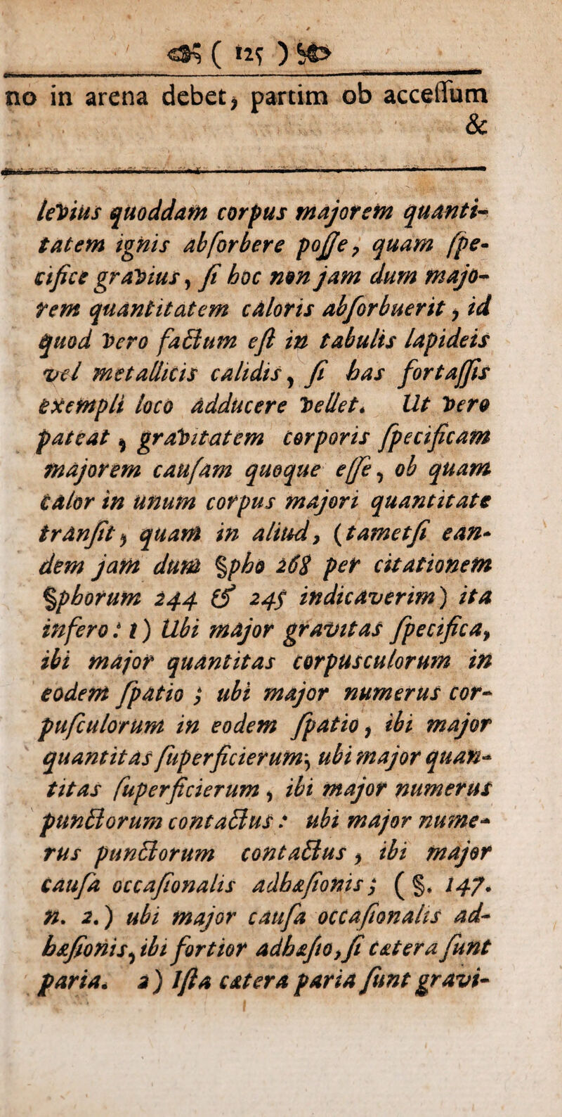 ( »2f ) —---“l— no in arena debet > partim ob accelTutn & leVius quoddam corpus majorem quanti¬ tatem ignis ab [orber e pofie 7 quam fpe* ctfice gravius, fi hoc non jam dum majo¬ rem quantitatem caloris abforbuerit * id quod Vero faffium e fi in tabulis lapideis vel metallicis calidis, fi has fortajfis exempli loco adducere Vellet* Ut Vero pateat ^ graVitatcm corporis fpecificam majorem caufam quoque e(fie, ob quam calor in unum corpus majori quantitate tranfit * quam in aliud, (t ametfi e an* dem jam dum %pho 26$ per citationem %pborum 244 ifi 24$ indicaverim) ita infero: t) Ubi major gravitas fipecifica, ibi major quantitas corpusculorum in eodem /patio } ubi major numerus cor- pufculorum in eodem /patio y ibi major quantitas fuperficierum\ ubi major quan¬ titas fuperficierum 1 ibi major numerus punElorum contaffius t ubi major nume¬ rus punffiorum contaffius > ibi major caufia occafionalis adhafionis; ( §, /47. n. 2.) ubi major caufia occafionalis ad- b&fionis, ibi fortior adh£/io,fi C&terafiunt paria. 2) Jfla eat er a paria fiunt gravi-