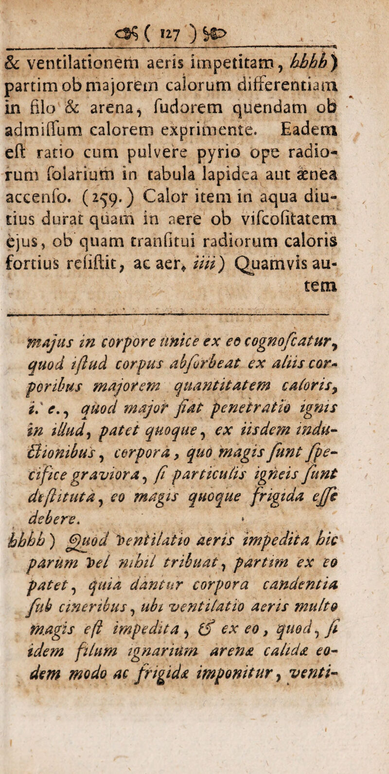 ^ —- , r - * i-.. 1 & ventilationem aeris impetitam, hhhh) partimob majorem calorum differentiam in filo & arena, fudorem quendam ob admiffum calorem exprimente. Eadem eft ratio cum pulvere pyrio ope radio¬ rum folarium in tabula lapidea aut aenea accenfo. (259.) Calor item in aqua diu¬ tius durat quam in aere ob vifcofitatem ejus, ob quam tranfitui radiorum caloris fortius refiftit, ac aer* iiii) Quamvis au¬ tem majus in corpore unice ex eo cognofcatur, quod ifiud corpus abforbeat ex aliis cor- portbus majorem quantitatem caloris, i.' e,, auod major fiat penetratio ignis in illud, patet quoque, ex iisdem mdu- Bionibus, corpora, quo magis fiunt fpe- cifice graviora, fi particulis igneis fiunt de(lit ut a, eo magis quoque frigida effe debere, GHiod parum Vel nihil tribuat, partim ex eo patet, quia dantur corpora candentia fiub cineribus, ubi ventilatio aeris multo m.agis eft impedita , (f ex eo, quod, fi idem filum ignarium arena calida eo¬ dem modo ac frigida imponitur, venti- hbhb) » Ventilatio aeris impedita hic