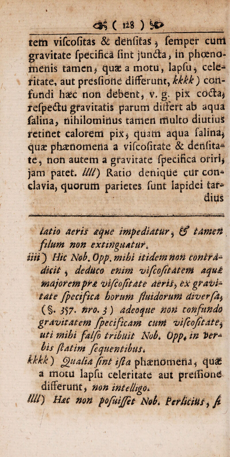 <& ( 118 ) SO tetn vifcofitas & dehfita$ $ femper curti gravitate fpecifica fint jUnda, in phcend- menis tamen , quae a motu, lapfu, cele¬ ritate, aut presfione differunt, kkkk) con¬ fundi haec non debent , v. g* pix coda$ refpedu gtavitatik parum differt ab aqua falina, nihilominus tamen multo diutius retinet calorem pix, quam aqua falina, quae phaenomena a vifcofitate & denfita- te, non autem a gravitate fpecifica oriri, jam patet. Illi) Ratio denique cur con¬ clavia, quorum parietes funt lapidei tar¬ dius latio aeris aque impediatur $ (f tamen filum non extitiguatur^ ini} Mic Neb. Opp„ mihi itidem noti contra¬ dixit , deduco enim vifcofitatem aqui majorempr& vifcofitate aeris> ex gravi¬ tate fpecifica horum fluidorum diverfa$ ( §• i57- nro. j) adedque non confundo gravitatem fpecificam cum vifcofitate, uti mihi falfo tribuit jSlobi Opp« in Ver¬ bis fatim fequentibuSi kkkk) finalia fint ijia phaenomena, qu^ a motu lapfu celeritate aut preifionO differunt, non intelhgo*. illi) Hac non pofuijfet Nobi Per/iciUS, f