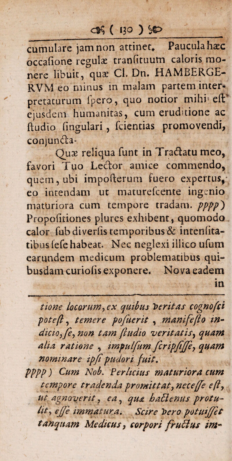 cumulare jam non attinet* Paucula haec occafione regulae tranfituum caloris mo¬ nere libuit, quae Cl. Dn. HAMdnRGE- RVM eo minus in malam partem inter¬ pretaturum ipero, quo notior mihi5 eft ejusdem humanitas, cum eruditione ac ftudio fingulari, fcientias promovendi, conjunda- Qux reliqua funt in Tradatu meo, favori Tuo Ledor amice commendo, quem, ubi impofterura fuero expertus,' eo intendam ut maturefcente ingenio maturiora cum tempore tradam, pppp} Propofkiones plures exhibent, quomodo calor fub divertis temporibus & intenfita- tibus (efe habeat. Nec neglexi illico ufum earundem medicum problematibus qui¬ busdam curiotis exponere. Nova eadem in tione locorum, ex quibus Ventas cognofci pote fi, temere pofuerit , m a nitefio in~ dicio, fe, non tam (ludio veritatis, quam aiia ratione , impnlfum fcripfijfe, quam nominare ipf pudori fuit, pppp) Cum Nob. Perhcius maturiora cum tempore tradenda promittat, neceffe e fi, ut agnoverit, ea, qua baBenus protu- iit» ejfe immatura. Scire Vero potmjfet tanquam Medicus, corpori fruSius im~