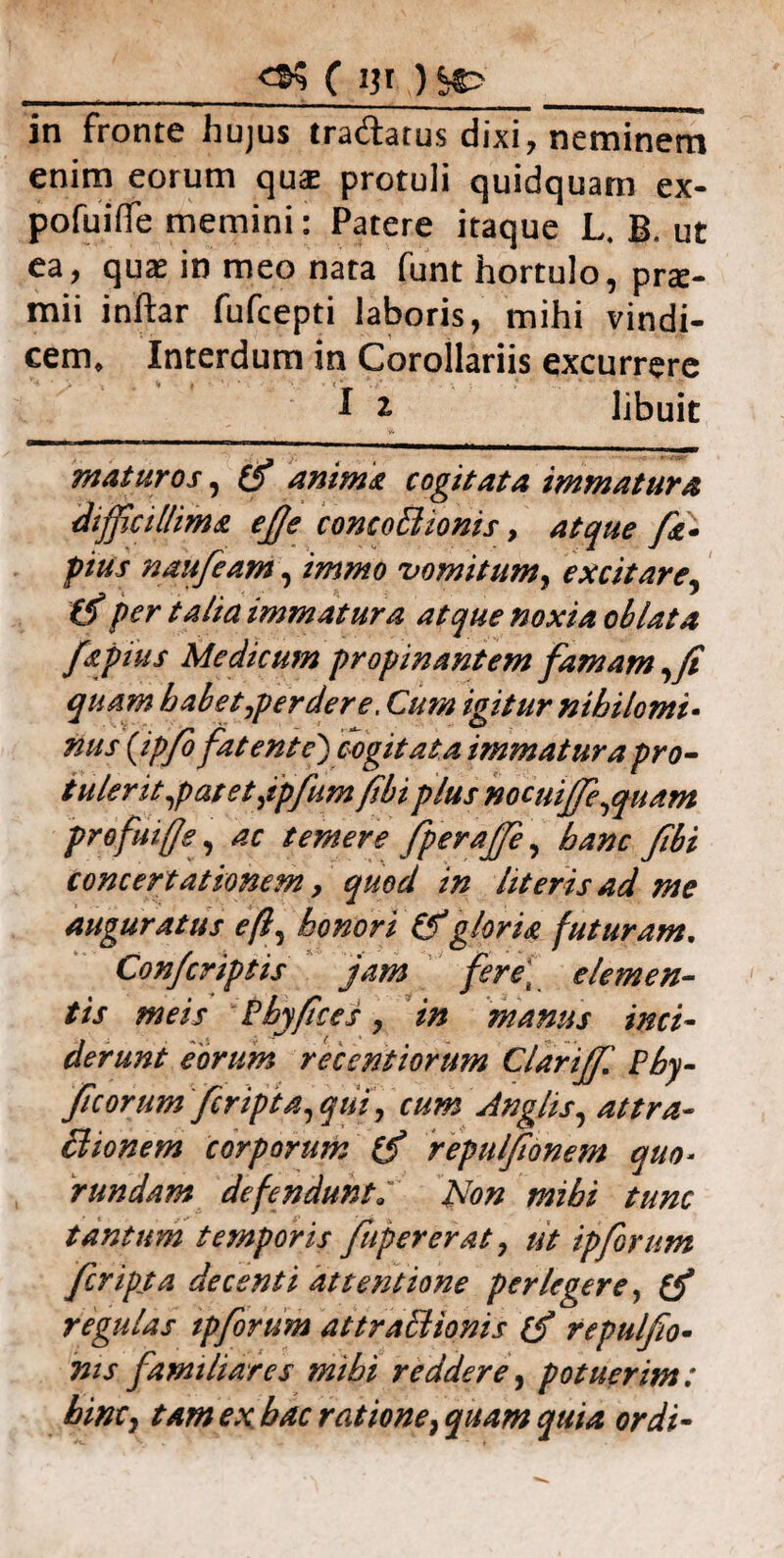 _C m ? sc?_ in fronte hujus tradatus dixi, neminem enim eorum qui protuli quidquam ex- pofuiife memini: Patere itaque L. B. ut ea, quae in meo nata funt hortulo, prte- mii inftar fufcepti laboris, mihi vindi¬ cem, Interdum in Corollariis excurrere I ^ libuit maturos, & anima cogitata immatura difficillima efie conco&ionis, atque /e- pius naufeam, immo vomitum, excitare, (fi per talia immatura atque noxia oblata fSpuis Medicum propinantem famam ,fi quam habet,perdere. Cu?n igitur nihilomi• nus (ipfo fate ni e) cogitata immatura pro- tulerit,patet,ipfum fibi plus nocuiffie,quam profuifje, ac temere fperaffie, hanc fibi concertationem, quod in literis ad me auguratus e fi, honori (fi gloris futuram. Confcriptis jam fere; elemen¬ tis meis Phy fice s, in manus inci¬ derunt eorum reeentiorum ClariJJl Phy- ficorum feripta, qui, cum Anglis, at tra¬ ctionem corporum (fi repulfionem quo* rundam defendunta Non mihi tunc tantum temporis fiipererat, ut ipforum feripta decenti attentione perlegere, (fi regulas tpfiorum attraBionis (fi repulfio- nis familiares mihi reddere, potuerim: hinc, tam ex hac ratione, quam quia ordi-