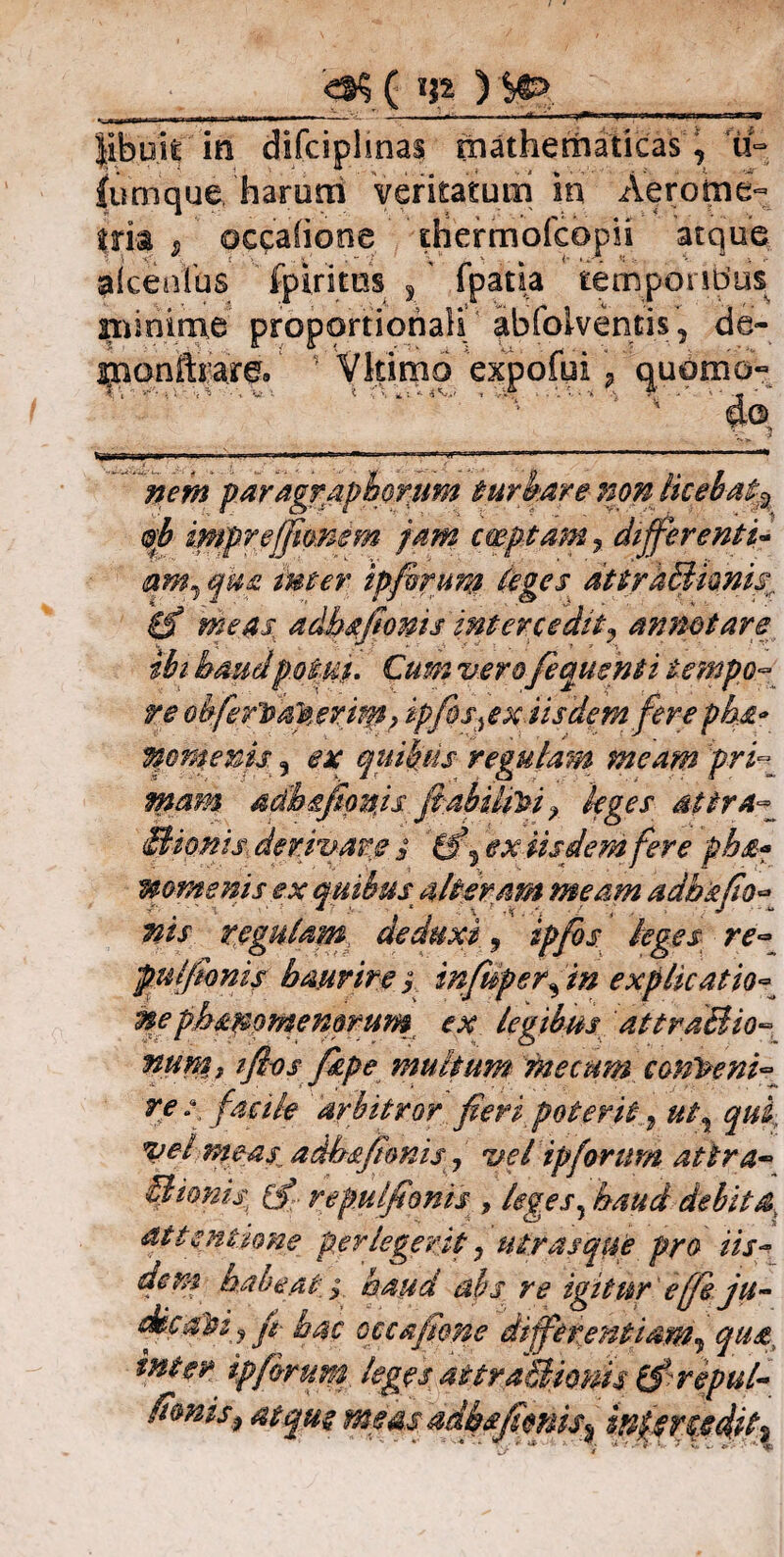 ( m ) S&> libuit in fumque, _ , iVt7 tria 9 occatione thermofcepii atque alceolbs fpiritos ,' fpatia temporibus nrinime proportionali abfolventis , de- monftrare/ ■ Vltimo expofui, qubtxio- TPi v''* } V - >, Tt - V 1 '< •' \ *■ » V* . . *. 1 • 'i. T •••»*- — ' * 1 do. tiglffa- ijprr — -■ ■■ i ^ j ... ■. ■- t-, . ■.. nem paragr apiorum turbare non licebat^ ®b impre (fiant m jam emptam? differenti* aMj qka inter ipfirum (eges attrtiBhnisr 0* adhafioms intercedit9 annotare ibi- haudpotus. Cum vero femsnti tempo¬ re ohferlta.pevim? ipfos^ex iisdem fere pha* Vtomems 5 ex quibus regulam meam pri¬ mam adbgfimjs fiabUiVi r leges attra^ Bionis der mare i 0^ ex iisdem fere pb&? mmenis ex quibus alteram meam adbsfio- nis regulam deduxi 9 ipfbs leges re- pulfonis haurire; infuperfin explicatio- neph&mmemrum ex legibus attraBio- num, ifios fkpe multum* metum conveni¬ re / facile arbitror fieri poterit Vel meas adbafionis 9 vel ipforum attra- Burnist (fj repulfionis , leges5 haud debita, attentione perlegerit 0 utrasque pro iis¬ dem habeathaud abs re igitur' e (fi. ju- dicqpij fi- hac occafione differentiam9 qua inter ip ferum, leges aitradlionis tjlrepul- ff®nis$ atque meas adbsfimis% inlertedil^ fi * u= isnas mathematicas, arum veritatum iri Aerome