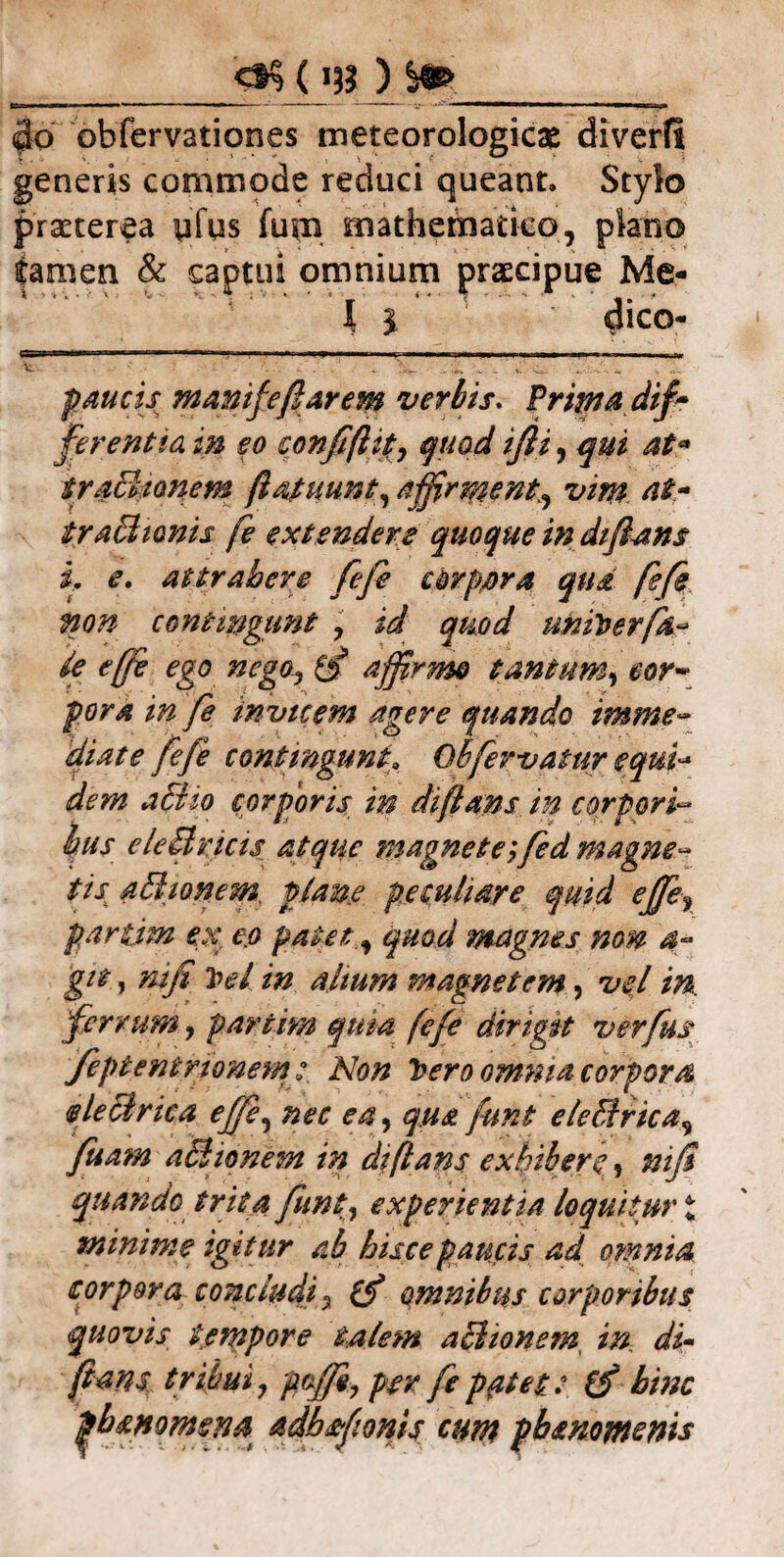 Ct§ (13? ) $6 obfervationes meteorologicae diverfi generis commode reduci queant. Stylo praeterea yfus fum mathematico, plano tamen & captui omnium praecipue Me- I } * ' dico- paucis manife flarem verbis. Prima dif? ferentia in eo confiftity quod ijli , qui at* traBionem (lapumt, affirment, vim at- traBionis fe extendere quoque in diftans i, e. attrahere fefe corpora qua fefe non contmgunt y id quod uniberfa¬ te effe ego nego., (f affirmo tantum, cor¬ pora in fe invicem agere quando imme¬ diate fefe contmgunt. Oh fervatur equi- dem aBio corporis in diftans in corpori« bus eleBricis atque magnete;fed magne¬ tis aBionem plane peculiare quid effe, partim ex, eo patet , quod magnes non a~ git, nifi t>d in alium magnetem, vel in. ferrum, partim quia fefe dirigit verfus feptentrionem: Non Teeroomma corpora eleclrica effe, nec ea, qua funt eleBrica, fuam aBionem in diftans exhibere, nifi quando trita funt, experientia loquitur £ minime igitur ab hisce paucis ad omnia corpora concludi , (f omnibus corporibus quovis tempore talem aBionem in di- fians tribui, pffii, per fe patet ?. ffi hinc pb momen a adbfionis cum pbsnomenis