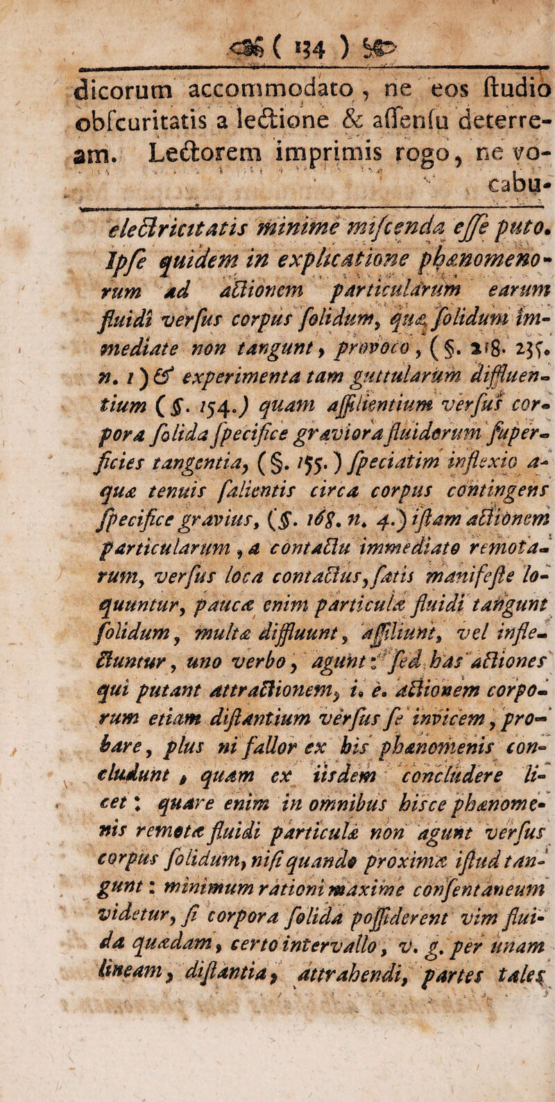 OS ( »?4 ) &> II MIHII II dicorum accommodato , ne eos ftudio obfcuritatis a ledione & aflenfu deterre¬ am. Ledorem imprimis rogo, ne vb- cabu- ele&rkitatis minime mifcenda effe puto» ipfe quidem in explicatione ph&nomeno- rum ad aUionem particularum earum fluidi ver fur corpus [olidum, qua, [olidum im¬ mediate non tangunt y provoco, (§. a?g. 23^ n» 1) & experimenta tam guttularum diffluen¬ tium (§. /54J quam affluentium verfus cor¬ pora [olida [pecifice graviora fluidorum fuper- flcies tangentia, ( §. /55. ) fpeciatim inflexio a~ qua tenuis falientis circa corpus contingens [pecifice gravius, {§. ldg. n, 4.) illam aclionem particularum 9 a contabu immediato remota¬ rumy verfus loca contabus, fatis manifefte lo¬ quuntur, pauca enim particula fluidi tangunt [olidum, multa diffluunt, dfflliunt, vel in fle¬ buntur, uno verbo y agunt f fled has'abiones qui putam attrabionem^ u e. abionem corpo¬ rum etiam diflantium ver Jus fe invicem, pro¬ bare, plus ni fallor ex bis phanemenis con¬ cludunt > quam ex iisdem concludere li¬ cet : quare enim in omnibus hisce phanome- nis remota fluidi particula non agunt verfus corpus flo Udum, nifi quando proxima iflud tan¬ gunt : minimum rationi maxime conflentaneum videtur, fi corpora [olida pofflderent vim flui¬ da quadam, certo intervallo, v. g. per unam lineam9 di flanti a, attrahendi, partes tales;