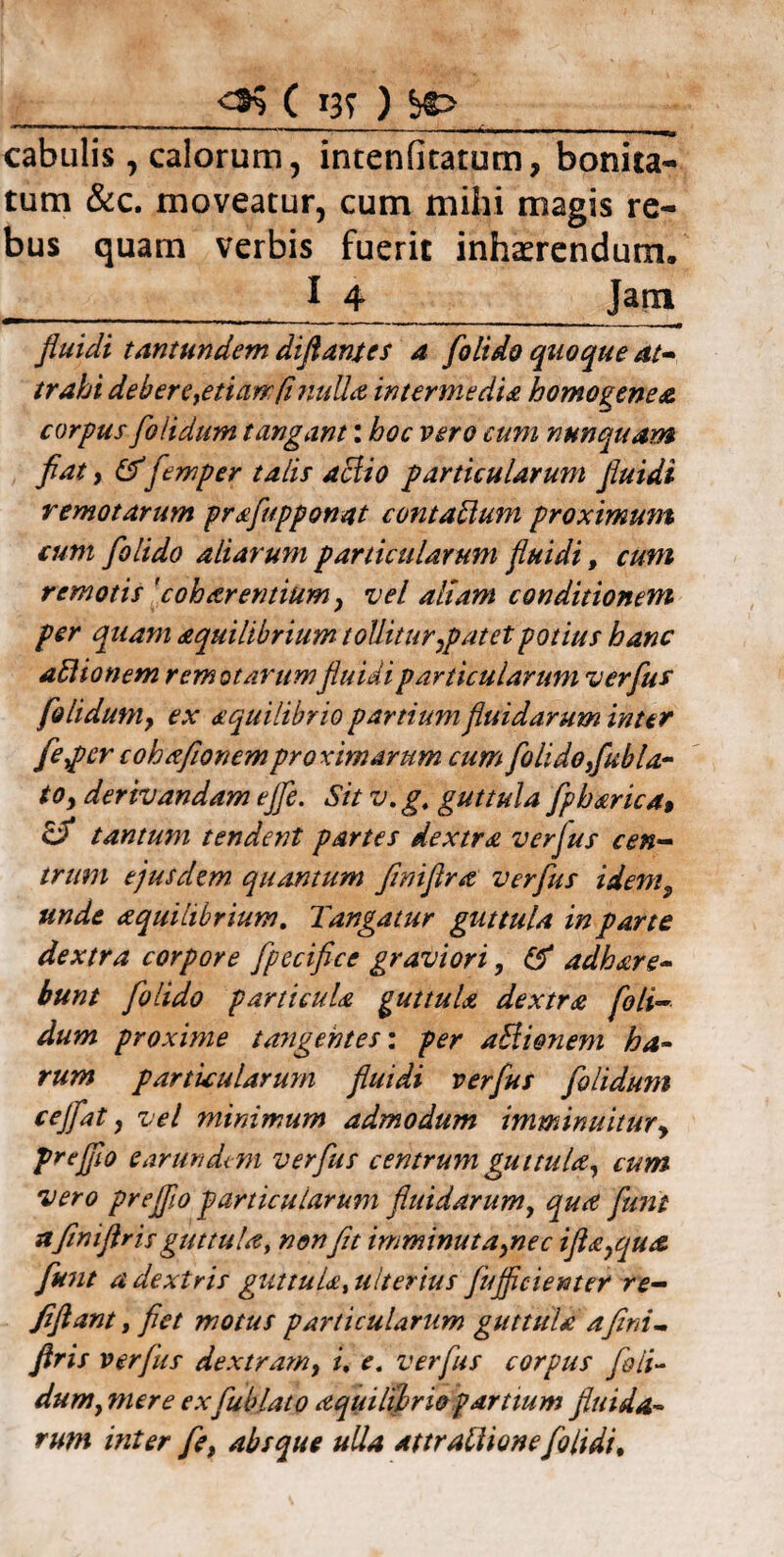 05 ( I3T ) ^r> _ cabulis, calorum, intenfitatum, bonita¬ tum &c. moveatur, cum mihi magis re¬ bus quam verbis fuerit inhaerendum. _I 4 Jam fluidi tantundem diflantes a [olido quoque at¬ trahi debere,etiam/i nulla intermedia homo gene a corpus [olidum tangant: boc vero cum nunquam fiat, &flemper talis aclio particularum fluidi remotarum praflupponat contaUum proximum cum [olido aliarum particularum fluidi, cum remotis 'c oh arentium > vel altam conditionem per quam aquilibrium tollitur ,p at et potius hanc aHionem remotarumfluidi particularum verflus [oli dum y ex aequilibrio partium fluidarum inter [eper cohafionemproximarum cum [olido ,[ubla- toy derivandam e fle. Sit v.g, guttula [pharica, & tantum tendent partes dextra verflus cen¬ trum ejusdem quantum flniflra verflus idem9 unde aquilibrium. Tangatur guttula in parte dextra corpore [pecifice graviori, & adhare- bunt [olido particula guttula dextra [oli¬ dum proxime tangentes: per aliionem ha- rum particularum fluidi verflus [olidum cejflat, vel minimum admodum imminuitur, prejflo earundtm verflus centrum guttula, cum vero preJfl.o particularum fluidarum, qua fiunt a[iniflris guttula, non fit imminutaynec ifta7qua fiunt a dextris guttula, ulterius flujficienter re- [flant, flet motus particularum guttula a fini- ftris verflus dextram, i, e. verflus corpus [oli¬ dum y mere ex fluo lato aquilihrio partium fluida¬ rum inter [e, absque ulla At tr allio ne [olidi.