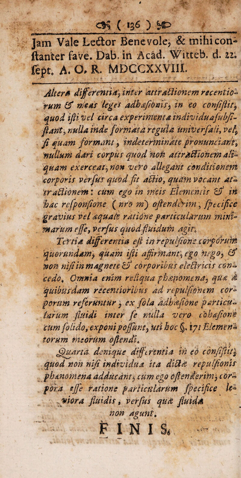<M. ( * .. .. !_)»■ »>*■»' J.IW' »■ ■ ‘ — ,-1-’ '*• 1 ,L Jam Vale Ledor Benevole, & mihicon- ftariter fave. t)ab. iri Acad. Witteb. d. fept. A. O. R. MDCCXXVIlt Alterto differentia) inter attraliienem recentia- tum & meus teges aAkaftbmi) in eo c&nfiflit$ quod ifiivel circa experimenta individuafubfi- Marii* nuda inde formata regula univerfali, vel^ . fi quam formant, indeterminate provunciarit9 nutlum dari corpus quod riori aitraBionem ali¬ quam exerceat) non veto allegant conditionem corporis verfus quod fit affio, quam vocant at- 'trafflwnemi cum ego tnrritis Elementis tfi iri %ac refponfione ( nrd m) afienifhrim \ fpecifice , gravius 'vel aquate ratione particularum mini¬ marum ejfe, verfus quodfiutdum agit. Tertia differentia efi in repulfioris corporum quor undam), quam ifii affirtnant\ ego nego$ & mn nifiiri magnete 0 corporibus eleUricis con- cedo* Omnia eriim reliqua fhanomena^ qua i quibusdam recenmUbus ad repulfmtm cor¬ porum referuntur ) ex fila adhafione particu¬ larum fluidi inter fe nulla vero chhqfiotS cum folido, exponipoffunty Uti hoc j§. iyi Elemen1 torum meorum o flendi, Ejuana. denique differentia iri eo confiflit| quod non nifi individua ita di Ha repulfionls phammena adducant $ cum ego oflenierim) cor~ pora ejfe ratione particularum fpecifice k*> Mora fluidis t verfus quti fluida non agunt. FINII --