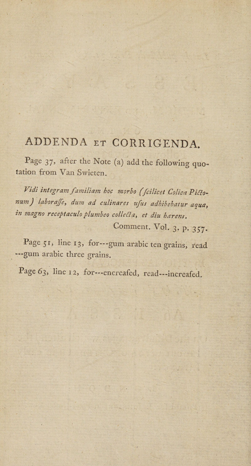 ADDENDA et CORRIGENDA. Page 37, after the Note (a) add the following quo- tation from Van Swieten. Vidi integrant familiam hoc morbo (fcilicet Colica Piclo- mi?n) iaborajfe, dum ad cuiinares ufns adbibebatur aqua) m magno receptaculo plumbeo collegia, et diu harem. Comment. Vol. 3. p. 337. Page 51, line 13, for—-gum arable ten grains* Dead —gum arable three grains. ^age 63* line 12, for—encreafed, read—increafed.