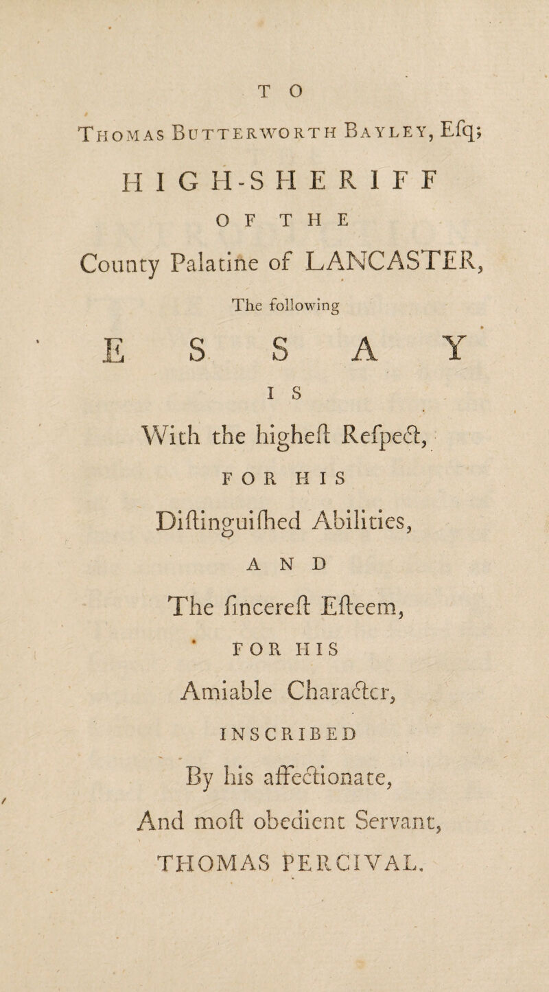 T O Thomas Butterworth Bayley, Efq; H 1 G H-S H E R 1 F F OF THE County Palatine of LANCASTER, The following ESSAY I S With the higheft Refpeft, FOR HIS Diftinguifhed Abilities, AND The iincereft Efteem, FOR FI i s Amiable Character, INSCRIBED By his affectionate, And mod obedient Servant, THOMAS FERCIVAL.